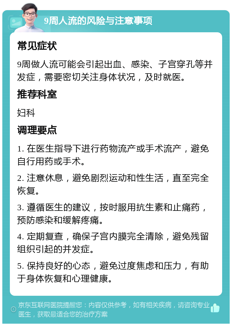 9周人流的风险与注意事项 常见症状 9周做人流可能会引起出血、感染、子宫穿孔等并发症，需要密切关注身体状况，及时就医。 推荐科室 妇科 调理要点 1. 在医生指导下进行药物流产或手术流产，避免自行用药或手术。 2. 注意休息，避免剧烈运动和性生活，直至完全恢复。 3. 遵循医生的建议，按时服用抗生素和止痛药，预防感染和缓解疼痛。 4. 定期复查，确保子宫内膜完全清除，避免残留组织引起的并发症。 5. 保持良好的心态，避免过度焦虑和压力，有助于身体恢复和心理健康。