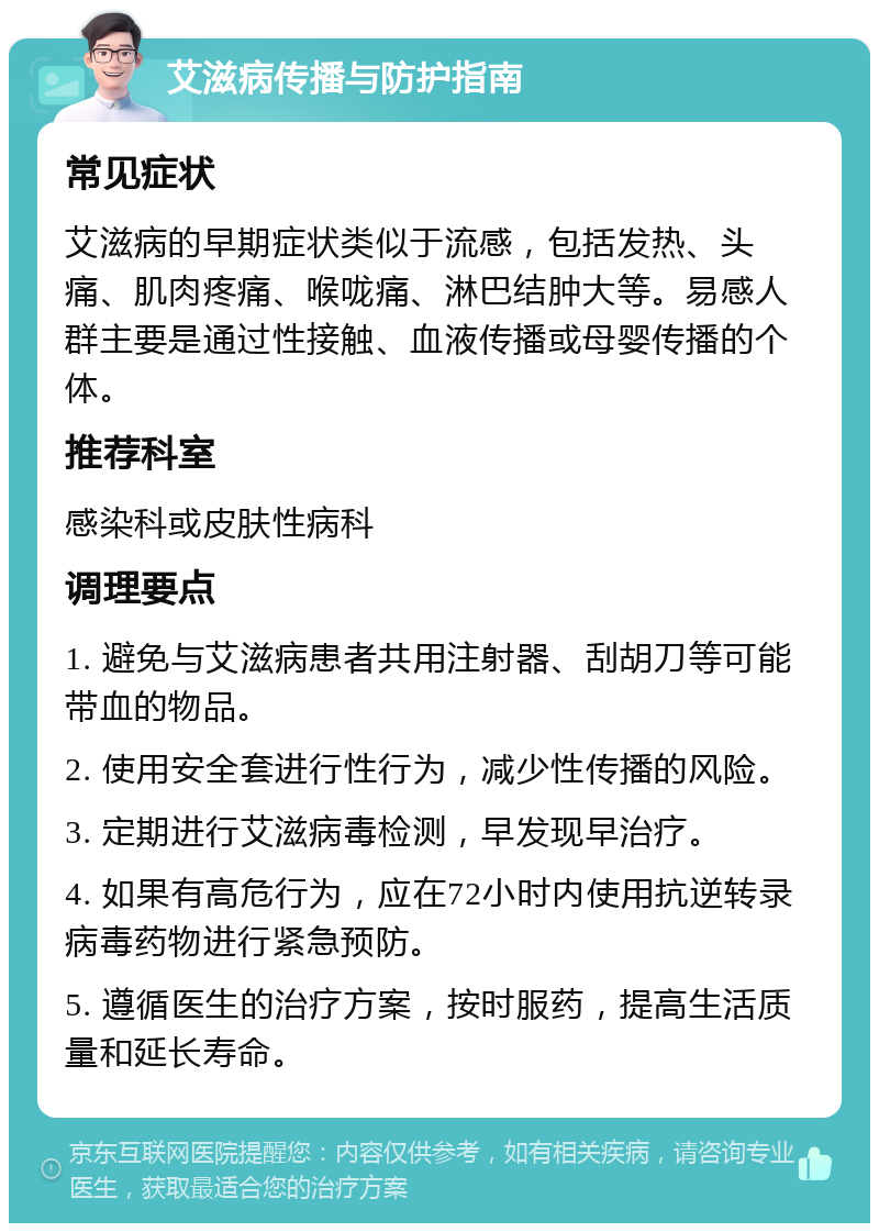 艾滋病传播与防护指南 常见症状 艾滋病的早期症状类似于流感，包括发热、头痛、肌肉疼痛、喉咙痛、淋巴结肿大等。易感人群主要是通过性接触、血液传播或母婴传播的个体。 推荐科室 感染科或皮肤性病科 调理要点 1. 避免与艾滋病患者共用注射器、刮胡刀等可能带血的物品。 2. 使用安全套进行性行为，减少性传播的风险。 3. 定期进行艾滋病毒检测，早发现早治疗。 4. 如果有高危行为，应在72小时内使用抗逆转录病毒药物进行紧急预防。 5. 遵循医生的治疗方案，按时服药，提高生活质量和延长寿命。