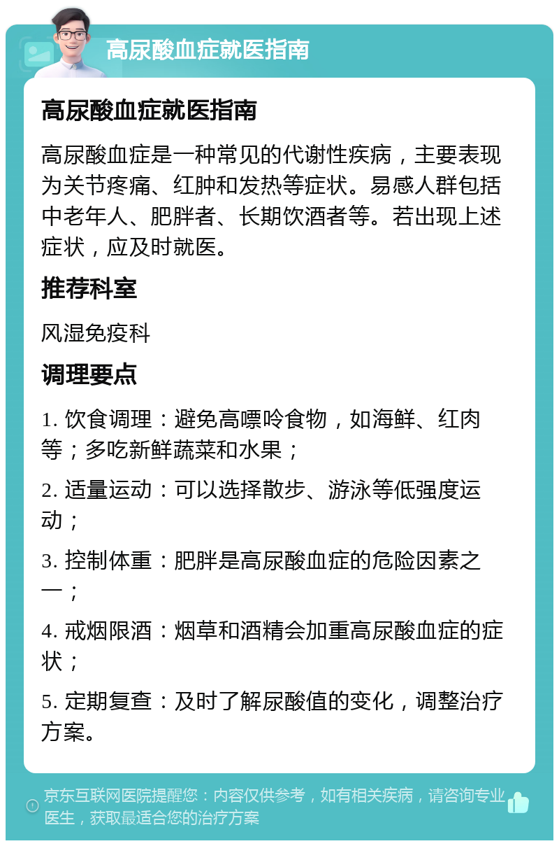 高尿酸血症就医指南 高尿酸血症就医指南 高尿酸血症是一种常见的代谢性疾病，主要表现为关节疼痛、红肿和发热等症状。易感人群包括中老年人、肥胖者、长期饮酒者等。若出现上述症状，应及时就医。 推荐科室 风湿免疫科 调理要点 1. 饮食调理：避免高嘌呤食物，如海鲜、红肉等；多吃新鲜蔬菜和水果； 2. 适量运动：可以选择散步、游泳等低强度运动； 3. 控制体重：肥胖是高尿酸血症的危险因素之一； 4. 戒烟限酒：烟草和酒精会加重高尿酸血症的症状； 5. 定期复查：及时了解尿酸值的变化，调整治疗方案。