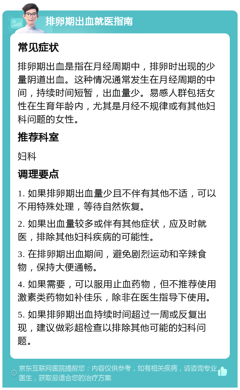 排卵期出血就医指南 常见症状 排卵期出血是指在月经周期中，排卵时出现的少量阴道出血。这种情况通常发生在月经周期的中间，持续时间短暂，出血量少。易感人群包括女性在生育年龄内，尤其是月经不规律或有其他妇科问题的女性。 推荐科室 妇科 调理要点 1. 如果排卵期出血量少且不伴有其他不适，可以不用特殊处理，等待自然恢复。 2. 如果出血量较多或伴有其他症状，应及时就医，排除其他妇科疾病的可能性。 3. 在排卵期出血期间，避免剧烈运动和辛辣食物，保持大便通畅。 4. 如果需要，可以服用止血药物，但不推荐使用激素类药物如补佳乐，除非在医生指导下使用。 5. 如果排卵期出血持续时间超过一周或反复出现，建议做彩超检查以排除其他可能的妇科问题。