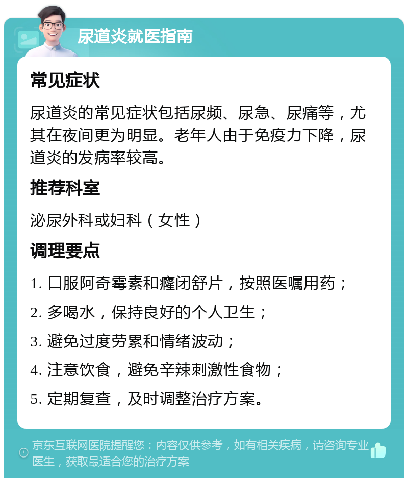 尿道炎就医指南 常见症状 尿道炎的常见症状包括尿频、尿急、尿痛等，尤其在夜间更为明显。老年人由于免疫力下降，尿道炎的发病率较高。 推荐科室 泌尿外科或妇科（女性） 调理要点 1. 口服阿奇霉素和癃闭舒片，按照医嘱用药； 2. 多喝水，保持良好的个人卫生； 3. 避免过度劳累和情绪波动； 4. 注意饮食，避免辛辣刺激性食物； 5. 定期复查，及时调整治疗方案。