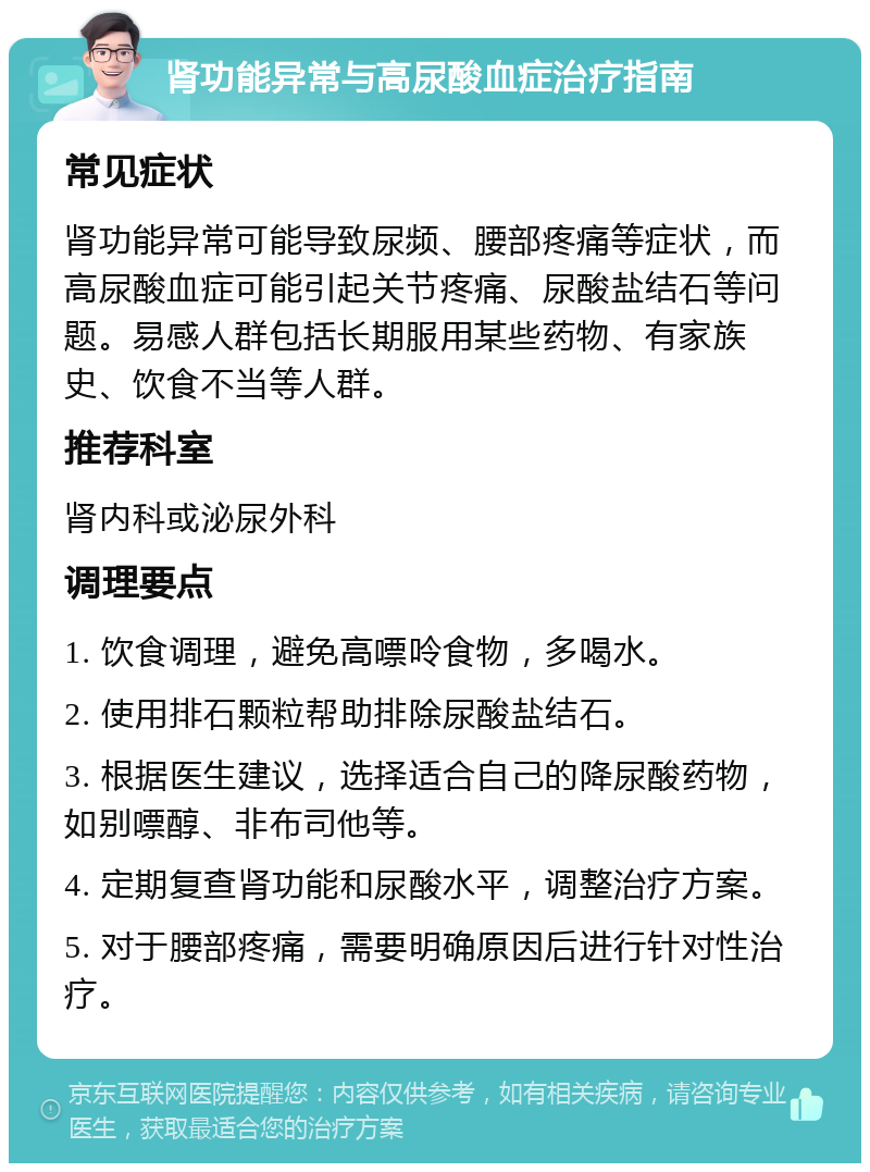 肾功能异常与高尿酸血症治疗指南 常见症状 肾功能异常可能导致尿频、腰部疼痛等症状，而高尿酸血症可能引起关节疼痛、尿酸盐结石等问题。易感人群包括长期服用某些药物、有家族史、饮食不当等人群。 推荐科室 肾内科或泌尿外科 调理要点 1. 饮食调理，避免高嘌呤食物，多喝水。 2. 使用排石颗粒帮助排除尿酸盐结石。 3. 根据医生建议，选择适合自己的降尿酸药物，如别嘌醇、非布司他等。 4. 定期复查肾功能和尿酸水平，调整治疗方案。 5. 对于腰部疼痛，需要明确原因后进行针对性治疗。