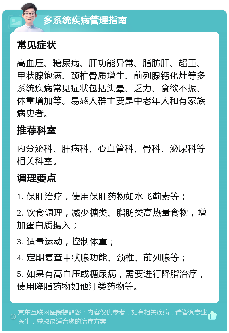 多系统疾病管理指南 常见症状 高血压、糖尿病、肝功能异常、脂肪肝、超重、甲状腺饱满、颈椎骨质增生、前列腺钙化灶等多系统疾病常见症状包括头晕、乏力、食欲不振、体重增加等。易感人群主要是中老年人和有家族病史者。 推荐科室 内分泌科、肝病科、心血管科、骨科、泌尿科等相关科室。 调理要点 1. 保肝治疗，使用保肝药物如水飞蓟素等； 2. 饮食调理，减少糖类、脂肪类高热量食物，增加蛋白质摄入； 3. 适量运动，控制体重； 4. 定期复查甲状腺功能、颈椎、前列腺等； 5. 如果有高血压或糖尿病，需要进行降脂治疗，使用降脂药物如他汀类药物等。