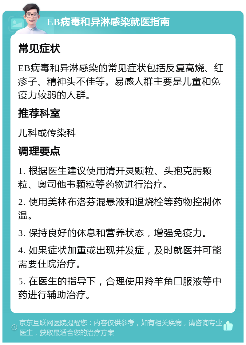 EB病毒和异淋感染就医指南 常见症状 EB病毒和异淋感染的常见症状包括反复高烧、红疹子、精神头不佳等。易感人群主要是儿童和免疫力较弱的人群。 推荐科室 儿科或传染科 调理要点 1. 根据医生建议使用清开灵颗粒、头孢克肟颗粒、奥司他韦颗粒等药物进行治疗。 2. 使用美林布洛芬混悬液和退烧栓等药物控制体温。 3. 保持良好的休息和营养状态，增强免疫力。 4. 如果症状加重或出现并发症，及时就医并可能需要住院治疗。 5. 在医生的指导下，合理使用羚羊角口服液等中药进行辅助治疗。