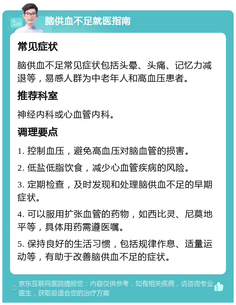 脑供血不足就医指南 常见症状 脑供血不足常见症状包括头晕、头痛、记忆力减退等，易感人群为中老年人和高血压患者。 推荐科室 神经内科或心血管内科。 调理要点 1. 控制血压，避免高血压对脑血管的损害。 2. 低盐低脂饮食，减少心血管疾病的风险。 3. 定期检查，及时发现和处理脑供血不足的早期症状。 4. 可以服用扩张血管的药物，如西比灵、尼莫地平等，具体用药需遵医嘱。 5. 保持良好的生活习惯，包括规律作息、适量运动等，有助于改善脑供血不足的症状。