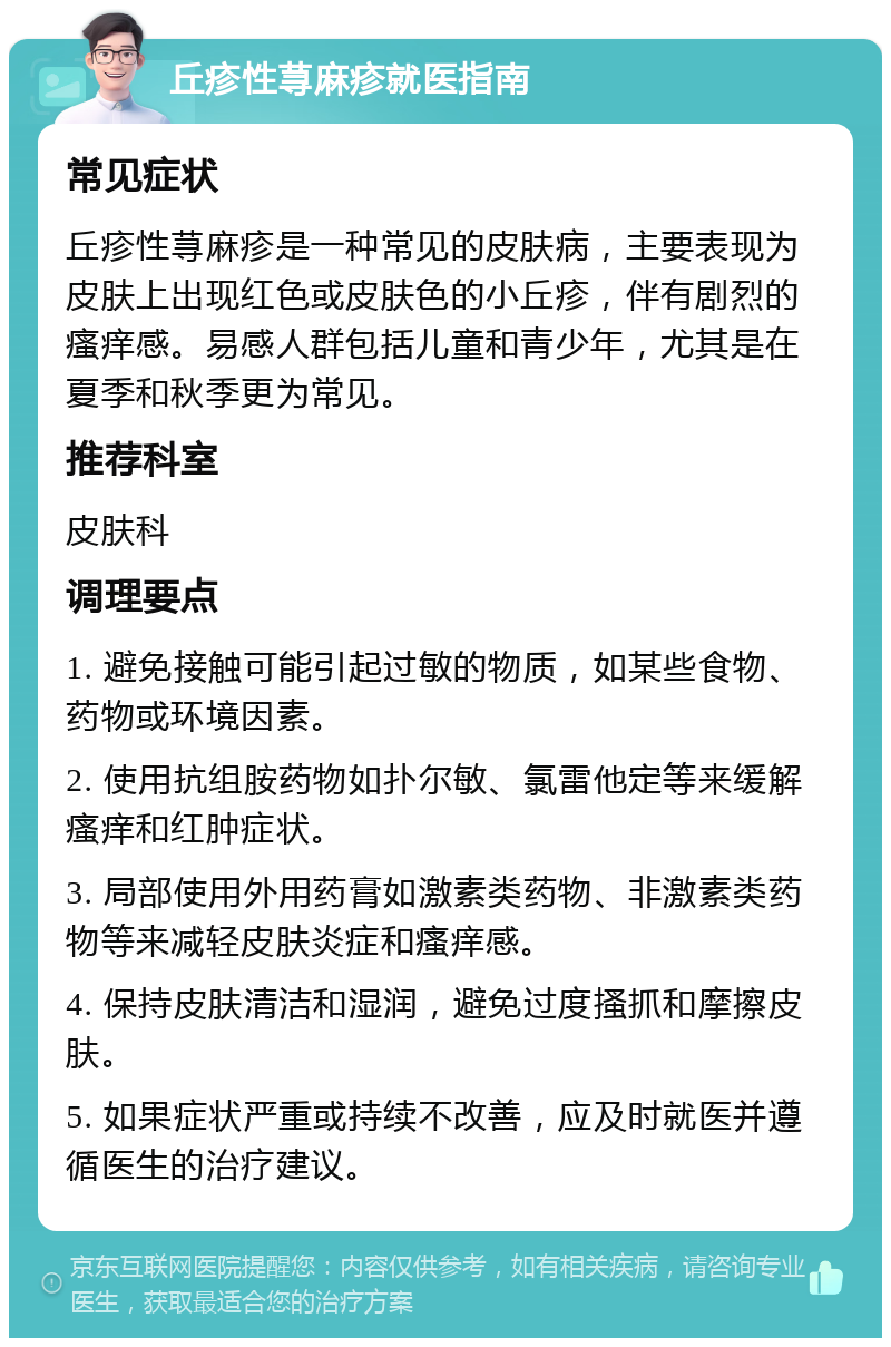 丘疹性荨麻疹就医指南 常见症状 丘疹性荨麻疹是一种常见的皮肤病，主要表现为皮肤上出现红色或皮肤色的小丘疹，伴有剧烈的瘙痒感。易感人群包括儿童和青少年，尤其是在夏季和秋季更为常见。 推荐科室 皮肤科 调理要点 1. 避免接触可能引起过敏的物质，如某些食物、药物或环境因素。 2. 使用抗组胺药物如扑尔敏、氯雷他定等来缓解瘙痒和红肿症状。 3. 局部使用外用药膏如激素类药物、非激素类药物等来减轻皮肤炎症和瘙痒感。 4. 保持皮肤清洁和湿润，避免过度搔抓和摩擦皮肤。 5. 如果症状严重或持续不改善，应及时就医并遵循医生的治疗建议。