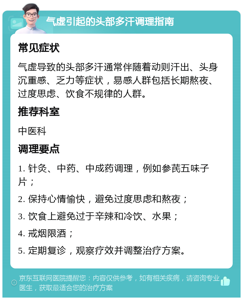 气虚引起的头部多汗调理指南 常见症状 气虚导致的头部多汗通常伴随着动则汗出、头身沉重感、乏力等症状，易感人群包括长期熬夜、过度思虑、饮食不规律的人群。 推荐科室 中医科 调理要点 1. 针灸、中药、中成药调理，例如参芪五味子片； 2. 保持心情愉快，避免过度思虑和熬夜； 3. 饮食上避免过于辛辣和冷饮、水果； 4. 戒烟限酒； 5. 定期复诊，观察疗效并调整治疗方案。