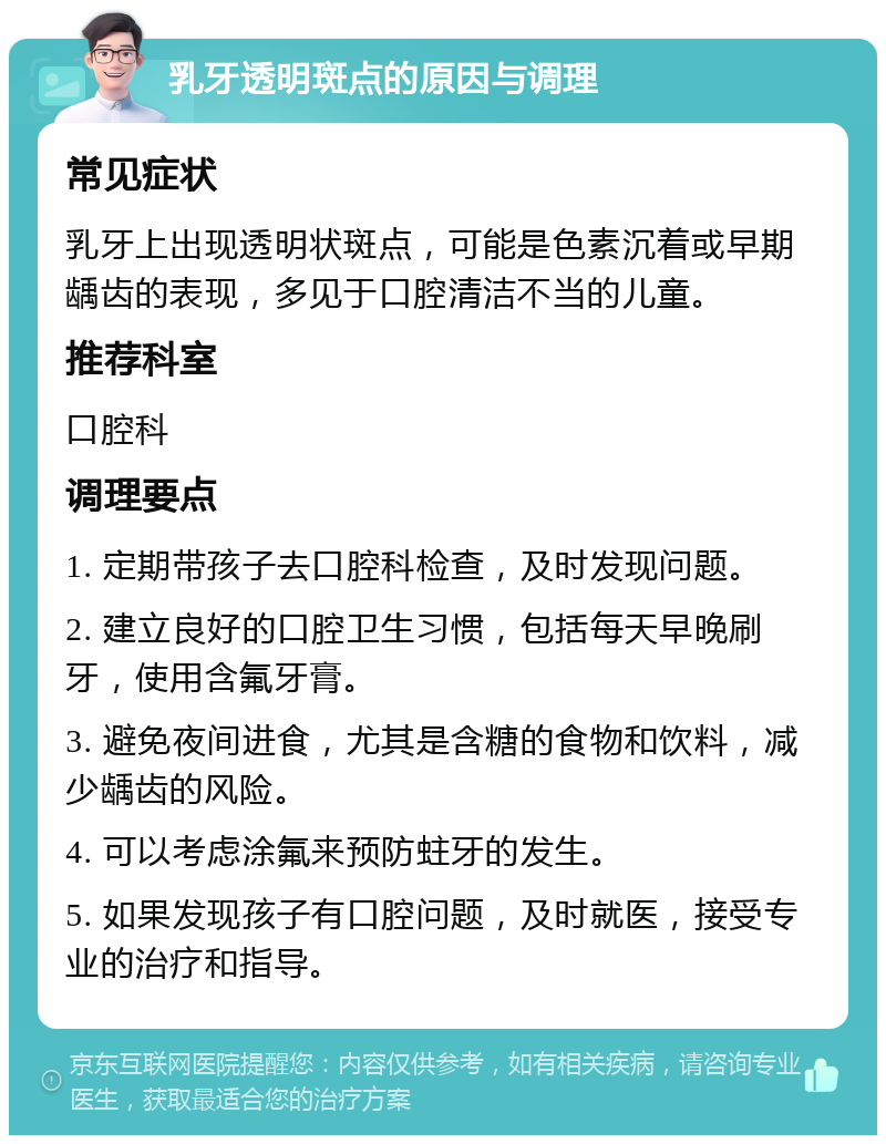 乳牙透明斑点的原因与调理 常见症状 乳牙上出现透明状斑点，可能是色素沉着或早期龋齿的表现，多见于口腔清洁不当的儿童。 推荐科室 口腔科 调理要点 1. 定期带孩子去口腔科检查，及时发现问题。 2. 建立良好的口腔卫生习惯，包括每天早晚刷牙，使用含氟牙膏。 3. 避免夜间进食，尤其是含糖的食物和饮料，减少龋齿的风险。 4. 可以考虑涂氟来预防蛀牙的发生。 5. 如果发现孩子有口腔问题，及时就医，接受专业的治疗和指导。