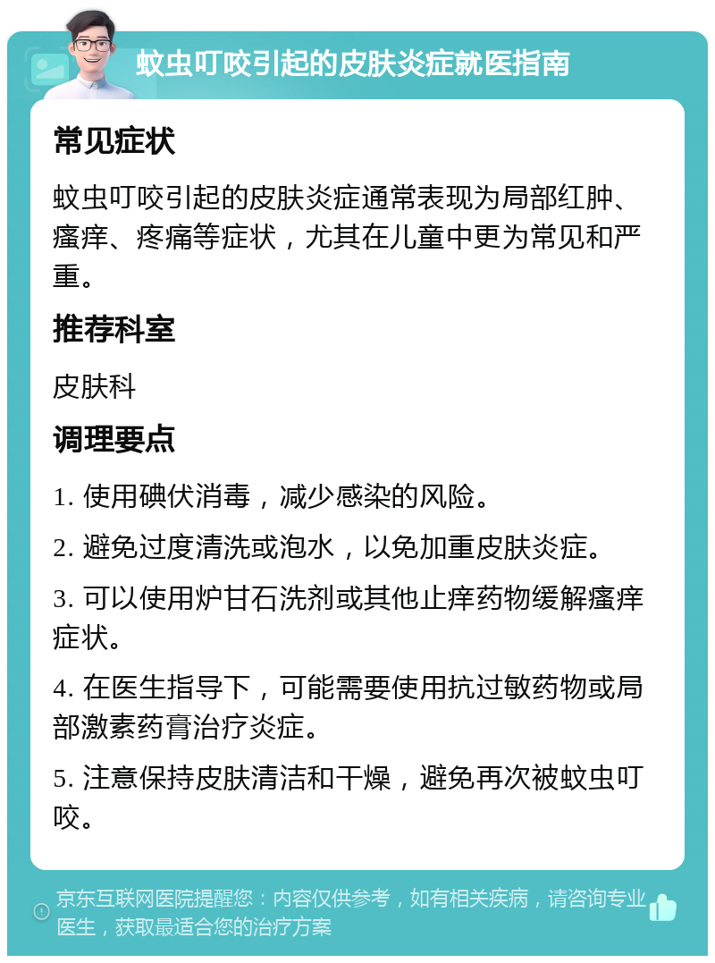 蚊虫叮咬引起的皮肤炎症就医指南 常见症状 蚊虫叮咬引起的皮肤炎症通常表现为局部红肿、瘙痒、疼痛等症状，尤其在儿童中更为常见和严重。 推荐科室 皮肤科 调理要点 1. 使用碘伏消毒，减少感染的风险。 2. 避免过度清洗或泡水，以免加重皮肤炎症。 3. 可以使用炉甘石洗剂或其他止痒药物缓解瘙痒症状。 4. 在医生指导下，可能需要使用抗过敏药物或局部激素药膏治疗炎症。 5. 注意保持皮肤清洁和干燥，避免再次被蚊虫叮咬。