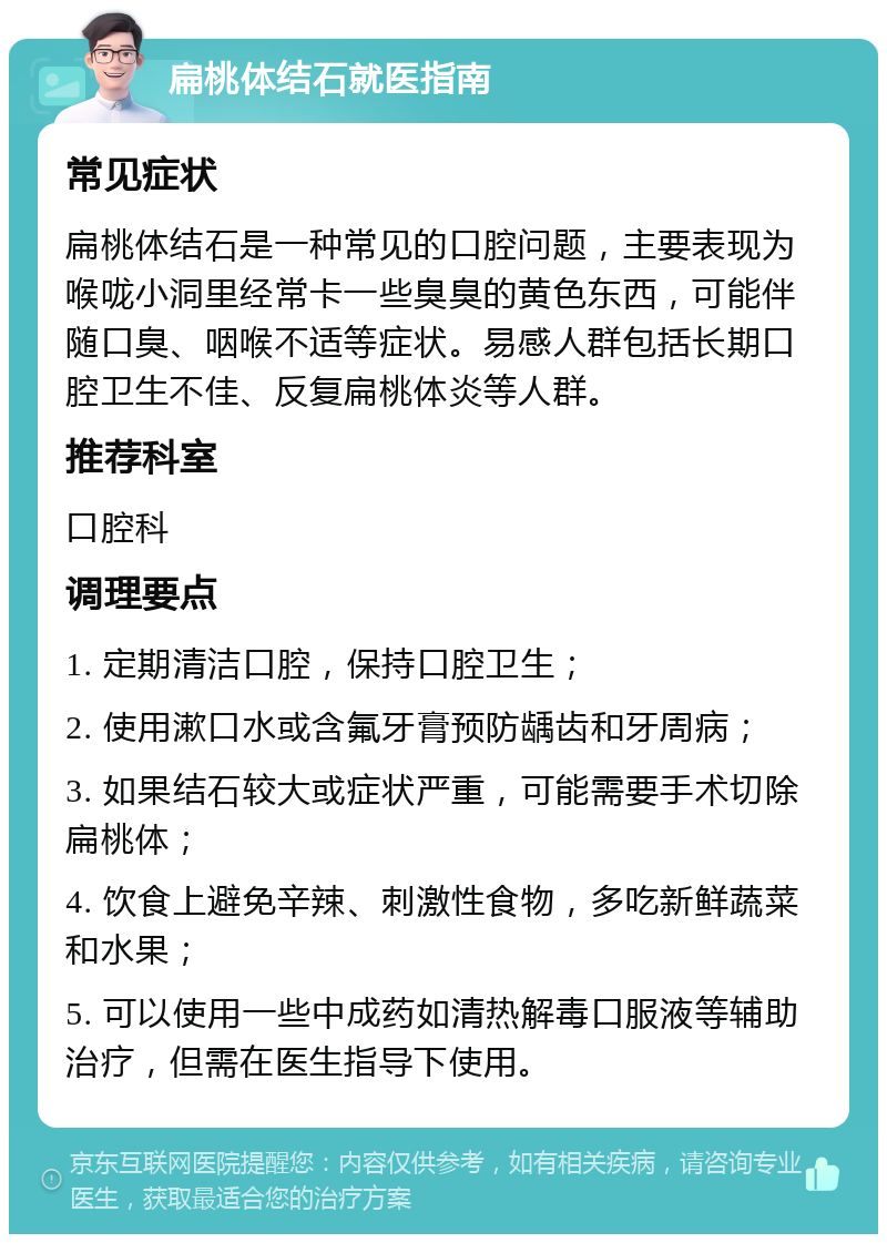 扁桃体结石就医指南 常见症状 扁桃体结石是一种常见的口腔问题，主要表现为喉咙小洞里经常卡一些臭臭的黄色东西，可能伴随口臭、咽喉不适等症状。易感人群包括长期口腔卫生不佳、反复扁桃体炎等人群。 推荐科室 口腔科 调理要点 1. 定期清洁口腔，保持口腔卫生； 2. 使用漱口水或含氟牙膏预防龋齿和牙周病； 3. 如果结石较大或症状严重，可能需要手术切除扁桃体； 4. 饮食上避免辛辣、刺激性食物，多吃新鲜蔬菜和水果； 5. 可以使用一些中成药如清热解毒口服液等辅助治疗，但需在医生指导下使用。