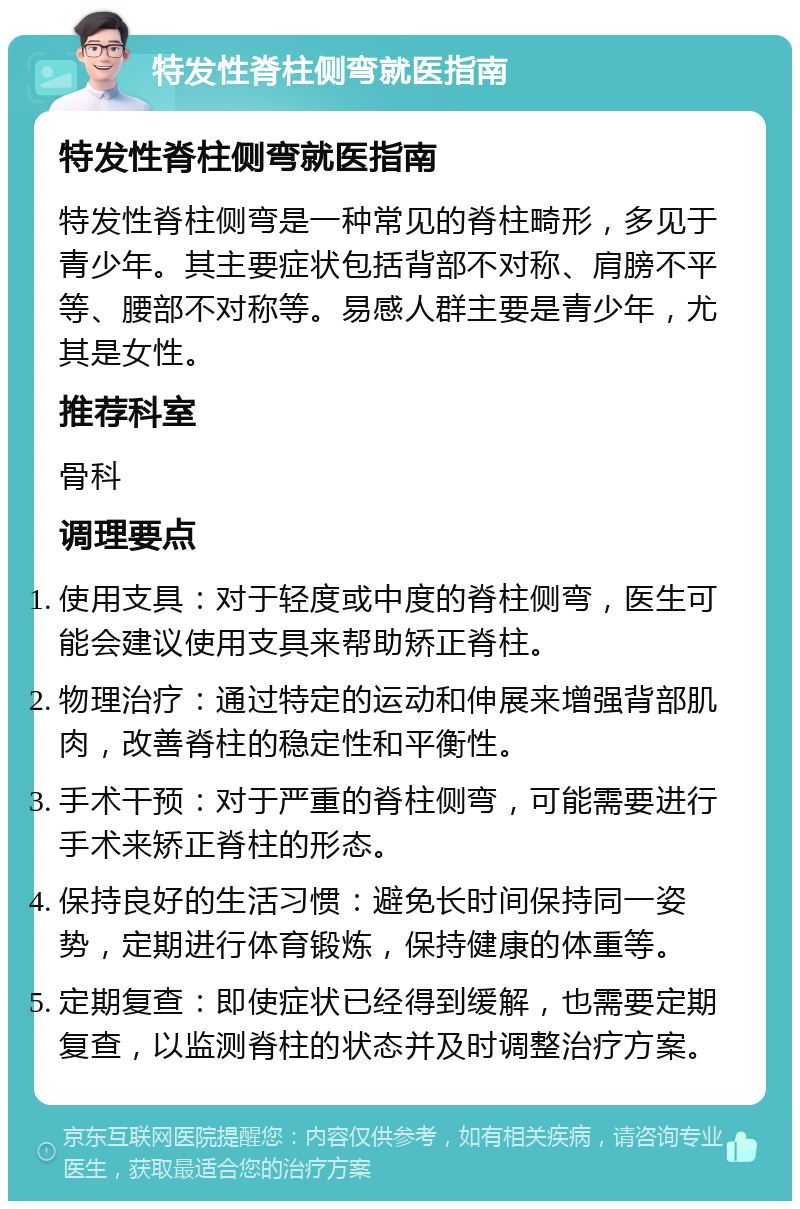 特发性脊柱侧弯就医指南 特发性脊柱侧弯就医指南 特发性脊柱侧弯是一种常见的脊柱畸形，多见于青少年。其主要症状包括背部不对称、肩膀不平等、腰部不对称等。易感人群主要是青少年，尤其是女性。 推荐科室 骨科 调理要点 使用支具：对于轻度或中度的脊柱侧弯，医生可能会建议使用支具来帮助矫正脊柱。 物理治疗：通过特定的运动和伸展来增强背部肌肉，改善脊柱的稳定性和平衡性。 手术干预：对于严重的脊柱侧弯，可能需要进行手术来矫正脊柱的形态。 保持良好的生活习惯：避免长时间保持同一姿势，定期进行体育锻炼，保持健康的体重等。 定期复查：即使症状已经得到缓解，也需要定期复查，以监测脊柱的状态并及时调整治疗方案。