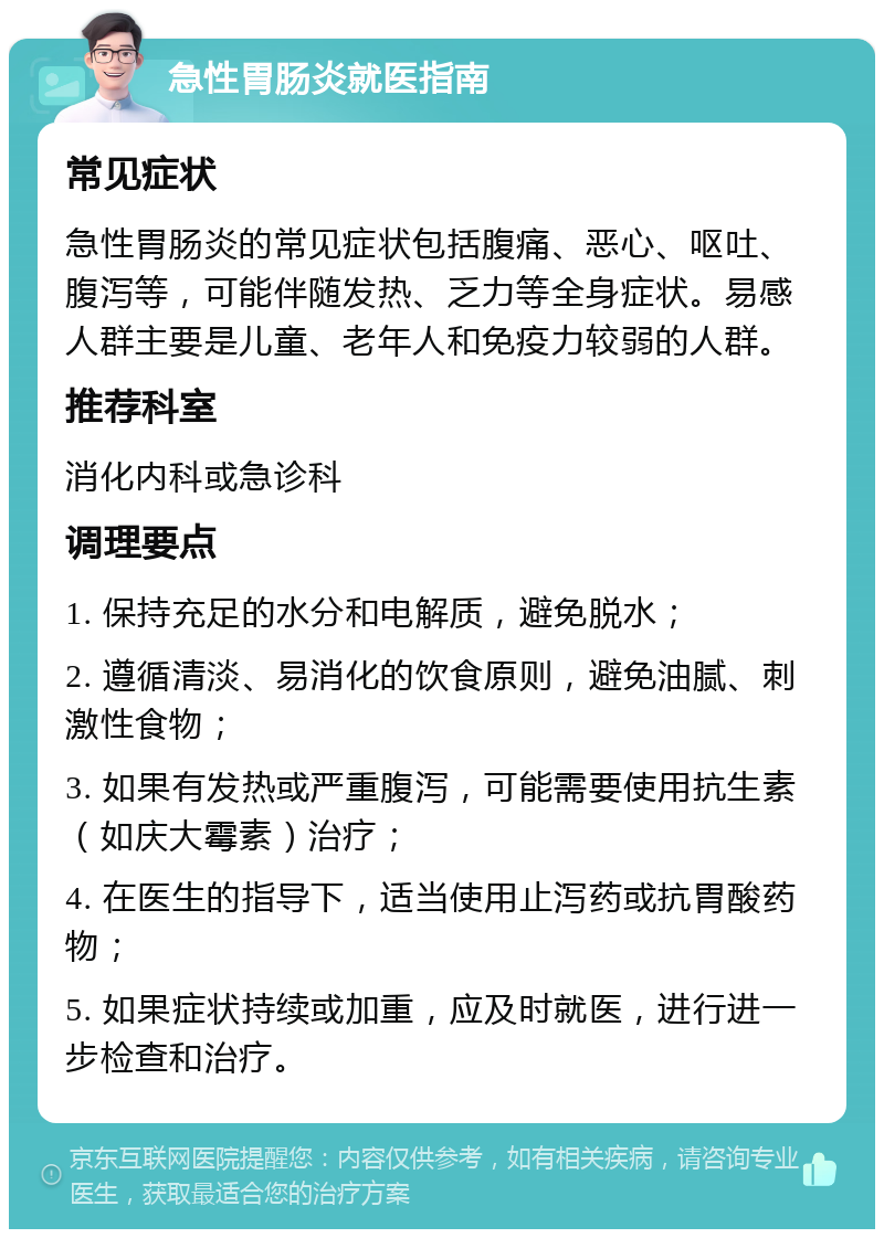 急性胃肠炎就医指南 常见症状 急性胃肠炎的常见症状包括腹痛、恶心、呕吐、腹泻等，可能伴随发热、乏力等全身症状。易感人群主要是儿童、老年人和免疫力较弱的人群。 推荐科室 消化内科或急诊科 调理要点 1. 保持充足的水分和电解质，避免脱水； 2. 遵循清淡、易消化的饮食原则，避免油腻、刺激性食物； 3. 如果有发热或严重腹泻，可能需要使用抗生素（如庆大霉素）治疗； 4. 在医生的指导下，适当使用止泻药或抗胃酸药物； 5. 如果症状持续或加重，应及时就医，进行进一步检查和治疗。