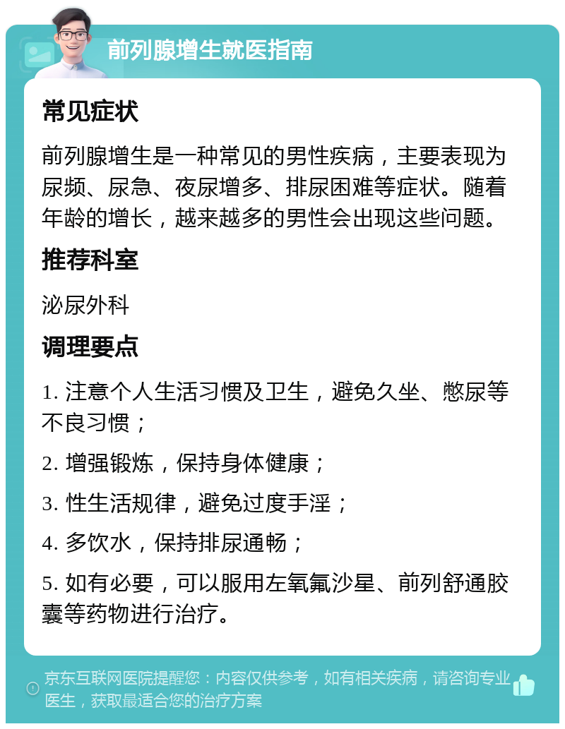 前列腺增生就医指南 常见症状 前列腺增生是一种常见的男性疾病，主要表现为尿频、尿急、夜尿增多、排尿困难等症状。随着年龄的增长，越来越多的男性会出现这些问题。 推荐科室 泌尿外科 调理要点 1. 注意个人生活习惯及卫生，避免久坐、憋尿等不良习惯； 2. 增强锻炼，保持身体健康； 3. 性生活规律，避免过度手淫； 4. 多饮水，保持排尿通畅； 5. 如有必要，可以服用左氧氟沙星、前列舒通胶囊等药物进行治疗。