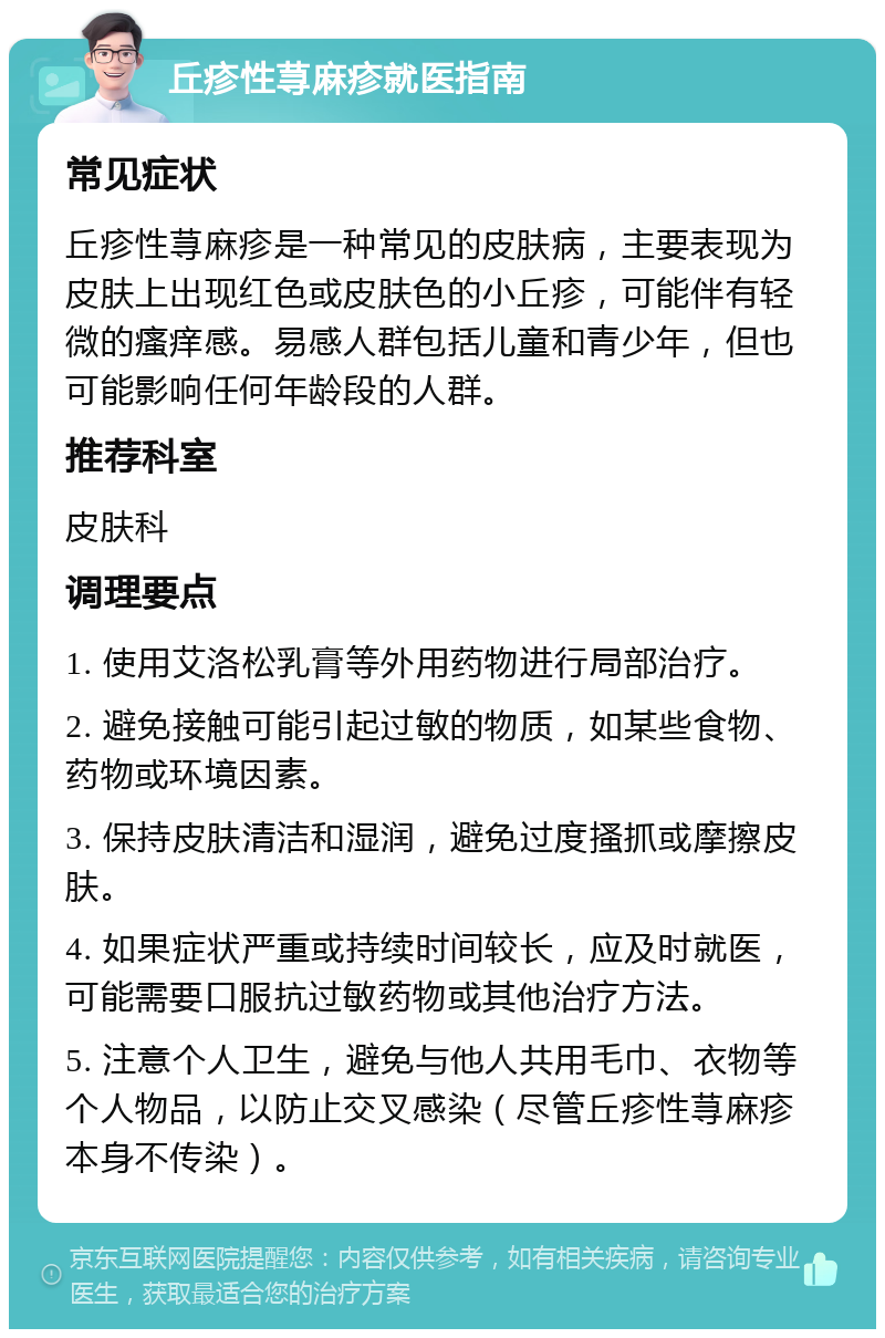 丘疹性荨麻疹就医指南 常见症状 丘疹性荨麻疹是一种常见的皮肤病，主要表现为皮肤上出现红色或皮肤色的小丘疹，可能伴有轻微的瘙痒感。易感人群包括儿童和青少年，但也可能影响任何年龄段的人群。 推荐科室 皮肤科 调理要点 1. 使用艾洛松乳膏等外用药物进行局部治疗。 2. 避免接触可能引起过敏的物质，如某些食物、药物或环境因素。 3. 保持皮肤清洁和湿润，避免过度搔抓或摩擦皮肤。 4. 如果症状严重或持续时间较长，应及时就医，可能需要口服抗过敏药物或其他治疗方法。 5. 注意个人卫生，避免与他人共用毛巾、衣物等个人物品，以防止交叉感染（尽管丘疹性荨麻疹本身不传染）。