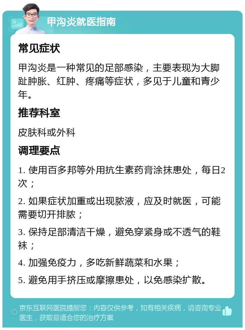 甲沟炎就医指南 常见症状 甲沟炎是一种常见的足部感染，主要表现为大脚趾肿胀、红肿、疼痛等症状，多见于儿童和青少年。 推荐科室 皮肤科或外科 调理要点 1. 使用百多邦等外用抗生素药膏涂抹患处，每日2次； 2. 如果症状加重或出现脓液，应及时就医，可能需要切开排脓； 3. 保持足部清洁干燥，避免穿紧身或不透气的鞋袜； 4. 加强免疫力，多吃新鲜蔬菜和水果； 5. 避免用手挤压或摩擦患处，以免感染扩散。