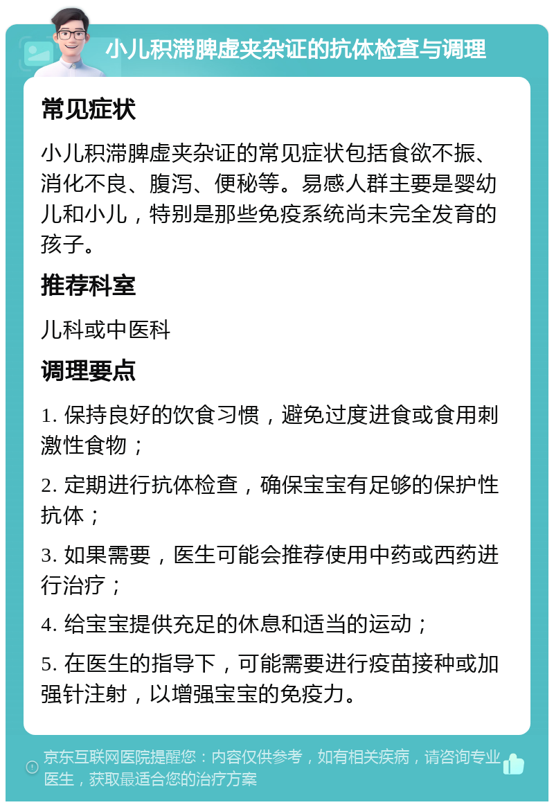 小儿积滞脾虚夹杂证的抗体检查与调理 常见症状 小儿积滞脾虚夹杂证的常见症状包括食欲不振、消化不良、腹泻、便秘等。易感人群主要是婴幼儿和小儿，特别是那些免疫系统尚未完全发育的孩子。 推荐科室 儿科或中医科 调理要点 1. 保持良好的饮食习惯，避免过度进食或食用刺激性食物； 2. 定期进行抗体检查，确保宝宝有足够的保护性抗体； 3. 如果需要，医生可能会推荐使用中药或西药进行治疗； 4. 给宝宝提供充足的休息和适当的运动； 5. 在医生的指导下，可能需要进行疫苗接种或加强针注射，以增强宝宝的免疫力。