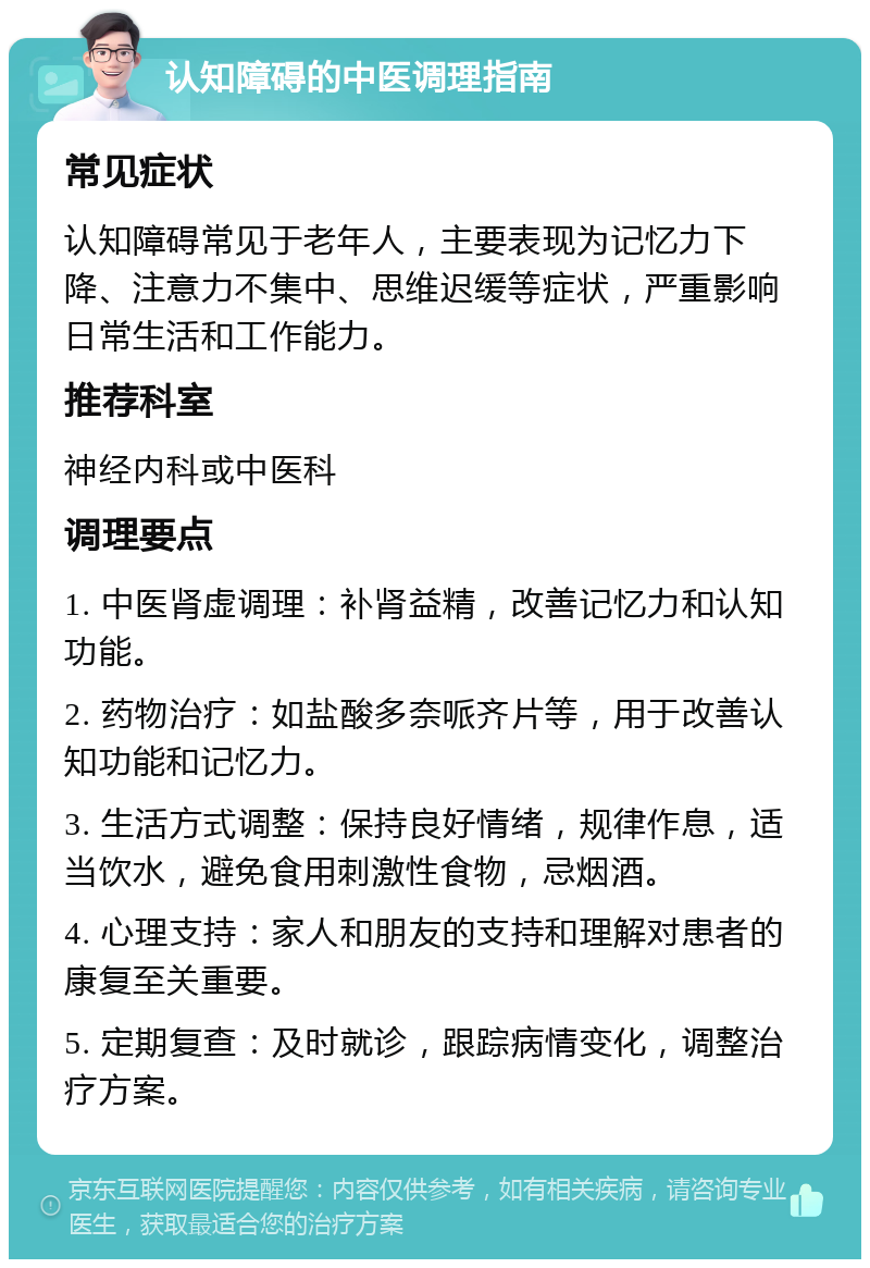 认知障碍的中医调理指南 常见症状 认知障碍常见于老年人，主要表现为记忆力下降、注意力不集中、思维迟缓等症状，严重影响日常生活和工作能力。 推荐科室 神经内科或中医科 调理要点 1. 中医肾虚调理：补肾益精，改善记忆力和认知功能。 2. 药物治疗：如盐酸多奈哌齐片等，用于改善认知功能和记忆力。 3. 生活方式调整：保持良好情绪，规律作息，适当饮水，避免食用刺激性食物，忌烟酒。 4. 心理支持：家人和朋友的支持和理解对患者的康复至关重要。 5. 定期复查：及时就诊，跟踪病情变化，调整治疗方案。