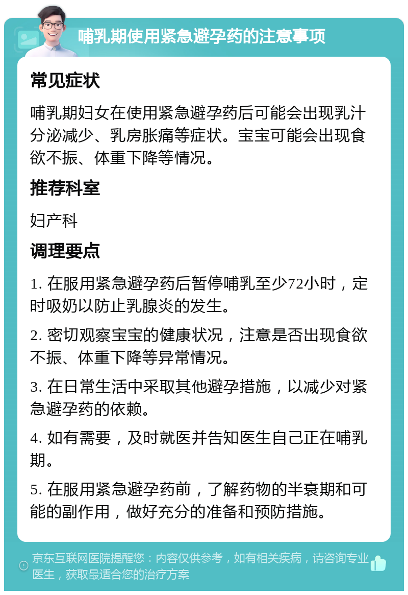 哺乳期使用紧急避孕药的注意事项 常见症状 哺乳期妇女在使用紧急避孕药后可能会出现乳汁分泌减少、乳房胀痛等症状。宝宝可能会出现食欲不振、体重下降等情况。 推荐科室 妇产科 调理要点 1. 在服用紧急避孕药后暂停哺乳至少72小时，定时吸奶以防止乳腺炎的发生。 2. 密切观察宝宝的健康状况，注意是否出现食欲不振、体重下降等异常情况。 3. 在日常生活中采取其他避孕措施，以减少对紧急避孕药的依赖。 4. 如有需要，及时就医并告知医生自己正在哺乳期。 5. 在服用紧急避孕药前，了解药物的半衰期和可能的副作用，做好充分的准备和预防措施。