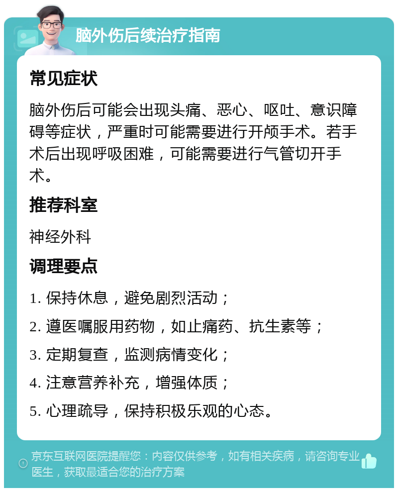 脑外伤后续治疗指南 常见症状 脑外伤后可能会出现头痛、恶心、呕吐、意识障碍等症状，严重时可能需要进行开颅手术。若手术后出现呼吸困难，可能需要进行气管切开手术。 推荐科室 神经外科 调理要点 1. 保持休息，避免剧烈活动； 2. 遵医嘱服用药物，如止痛药、抗生素等； 3. 定期复查，监测病情变化； 4. 注意营养补充，增强体质； 5. 心理疏导，保持积极乐观的心态。