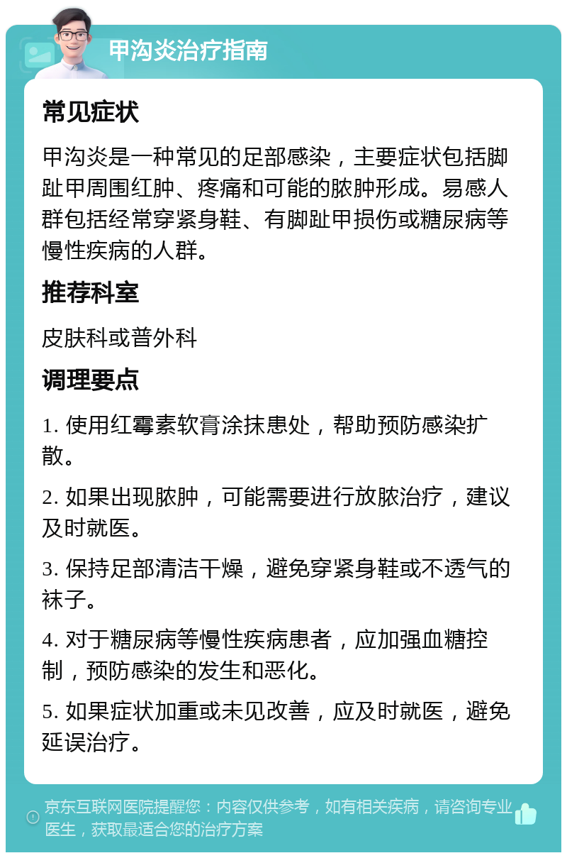 甲沟炎治疗指南 常见症状 甲沟炎是一种常见的足部感染，主要症状包括脚趾甲周围红肿、疼痛和可能的脓肿形成。易感人群包括经常穿紧身鞋、有脚趾甲损伤或糖尿病等慢性疾病的人群。 推荐科室 皮肤科或普外科 调理要点 1. 使用红霉素软膏涂抹患处，帮助预防感染扩散。 2. 如果出现脓肿，可能需要进行放脓治疗，建议及时就医。 3. 保持足部清洁干燥，避免穿紧身鞋或不透气的袜子。 4. 对于糖尿病等慢性疾病患者，应加强血糖控制，预防感染的发生和恶化。 5. 如果症状加重或未见改善，应及时就医，避免延误治疗。