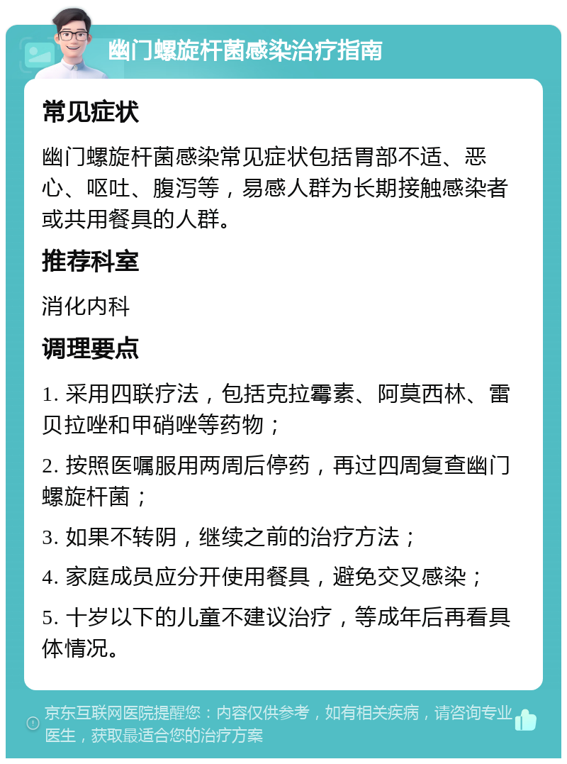 幽门螺旋杆菌感染治疗指南 常见症状 幽门螺旋杆菌感染常见症状包括胃部不适、恶心、呕吐、腹泻等，易感人群为长期接触感染者或共用餐具的人群。 推荐科室 消化内科 调理要点 1. 采用四联疗法，包括克拉霉素、阿莫西林、雷贝拉唑和甲硝唑等药物； 2. 按照医嘱服用两周后停药，再过四周复查幽门螺旋杆菌； 3. 如果不转阴，继续之前的治疗方法； 4. 家庭成员应分开使用餐具，避免交叉感染； 5. 十岁以下的儿童不建议治疗，等成年后再看具体情况。