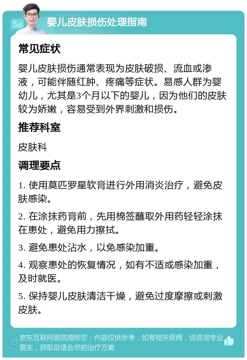 婴儿皮肤损伤处理指南 常见症状 婴儿皮肤损伤通常表现为皮肤破损、流血或渗液，可能伴随红肿、疼痛等症状。易感人群为婴幼儿，尤其是3个月以下的婴儿，因为他们的皮肤较为娇嫩，容易受到外界刺激和损伤。 推荐科室 皮肤科 调理要点 1. 使用莫匹罗星软膏进行外用消炎治疗，避免皮肤感染。 2. 在涂抹药膏前，先用棉签蘸取外用药轻轻涂抹在患处，避免用力擦拭。 3. 避免患处沾水，以免感染加重。 4. 观察患处的恢复情况，如有不适或感染加重，及时就医。 5. 保持婴儿皮肤清洁干燥，避免过度摩擦或刺激皮肤。