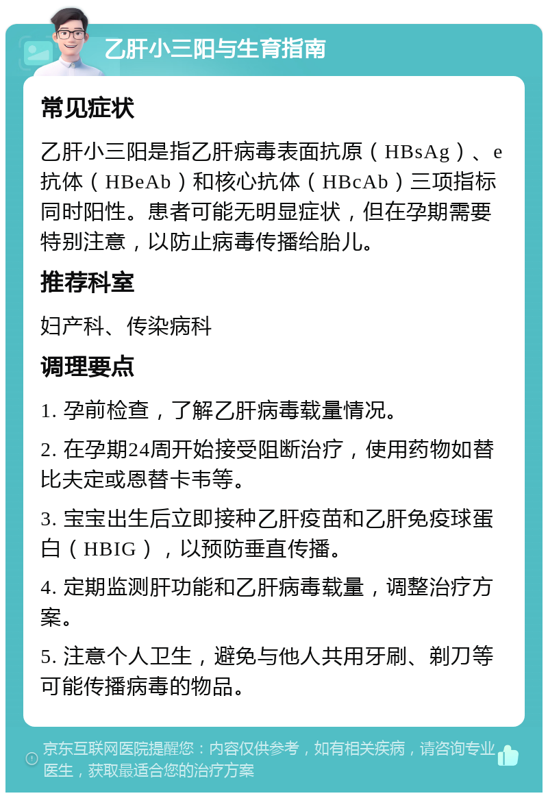 乙肝小三阳与生育指南 常见症状 乙肝小三阳是指乙肝病毒表面抗原（HBsAg）、e抗体（HBeAb）和核心抗体（HBcAb）三项指标同时阳性。患者可能无明显症状，但在孕期需要特别注意，以防止病毒传播给胎儿。 推荐科室 妇产科、传染病科 调理要点 1. 孕前检查，了解乙肝病毒载量情况。 2. 在孕期24周开始接受阻断治疗，使用药物如替比夫定或恩替卡韦等。 3. 宝宝出生后立即接种乙肝疫苗和乙肝免疫球蛋白（HBIG），以预防垂直传播。 4. 定期监测肝功能和乙肝病毒载量，调整治疗方案。 5. 注意个人卫生，避免与他人共用牙刷、剃刀等可能传播病毒的物品。