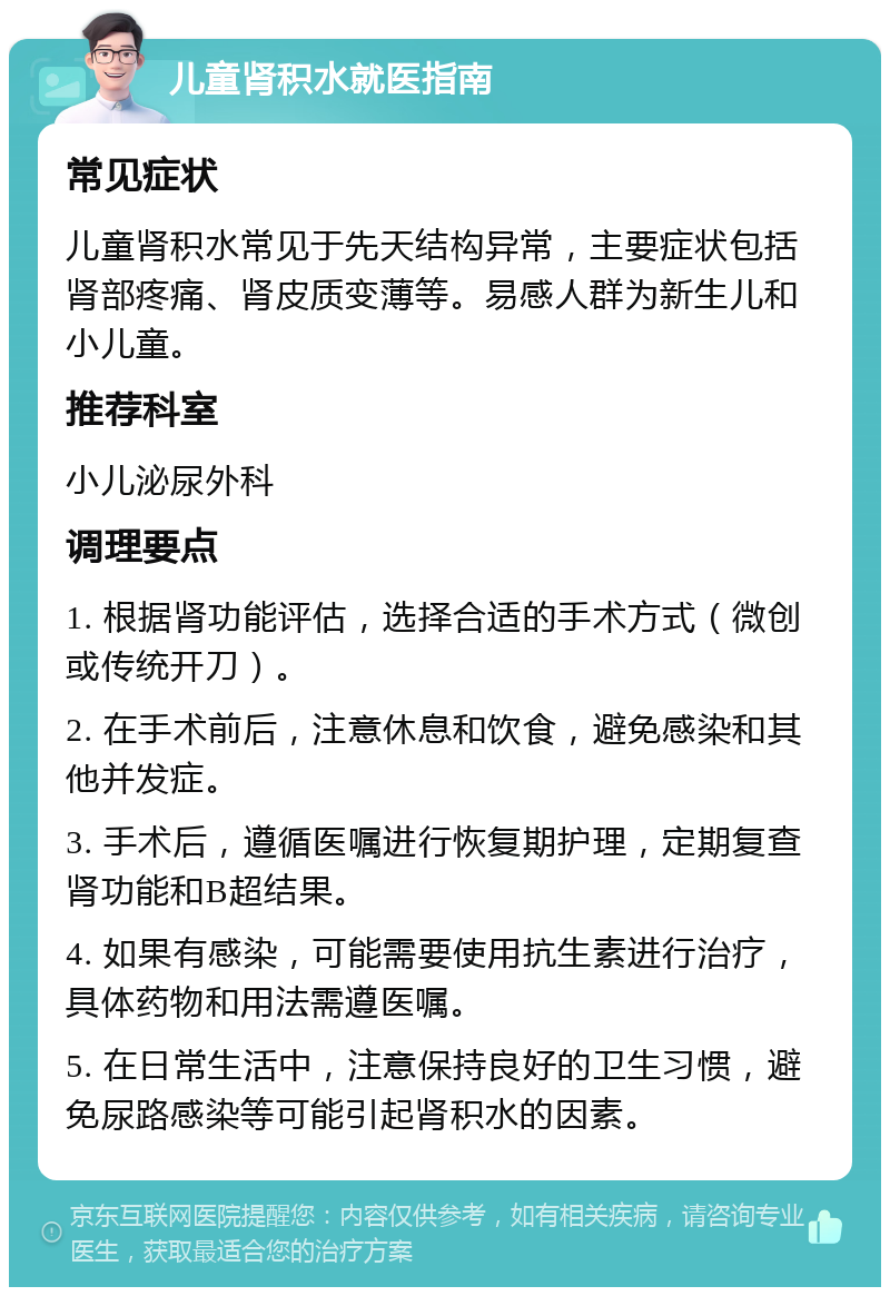 儿童肾积水就医指南 常见症状 儿童肾积水常见于先天结构异常，主要症状包括肾部疼痛、肾皮质变薄等。易感人群为新生儿和小儿童。 推荐科室 小儿泌尿外科 调理要点 1. 根据肾功能评估，选择合适的手术方式（微创或传统开刀）。 2. 在手术前后，注意休息和饮食，避免感染和其他并发症。 3. 手术后，遵循医嘱进行恢复期护理，定期复查肾功能和B超结果。 4. 如果有感染，可能需要使用抗生素进行治疗，具体药物和用法需遵医嘱。 5. 在日常生活中，注意保持良好的卫生习惯，避免尿路感染等可能引起肾积水的因素。