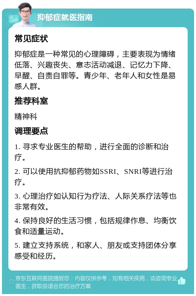 抑郁症就医指南 常见症状 抑郁症是一种常见的心理障碍，主要表现为情绪低落、兴趣丧失、意志活动减退、记忆力下降、早醒、自责自罪等。青少年、老年人和女性是易感人群。 推荐科室 精神科 调理要点 1. 寻求专业医生的帮助，进行全面的诊断和治疗。 2. 可以使用抗抑郁药物如SSRI、SNRI等进行治疗。 3. 心理治疗如认知行为疗法、人际关系疗法等也非常有效。 4. 保持良好的生活习惯，包括规律作息、均衡饮食和适量运动。 5. 建立支持系统，和家人、朋友或支持团体分享感受和经历。