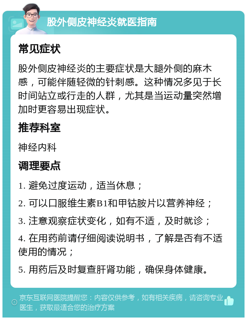 股外侧皮神经炎就医指南 常见症状 股外侧皮神经炎的主要症状是大腿外侧的麻木感，可能伴随轻微的针刺感。这种情况多见于长时间站立或行走的人群，尤其是当运动量突然增加时更容易出现症状。 推荐科室 神经内科 调理要点 1. 避免过度运动，适当休息； 2. 可以口服维生素B1和甲钴胺片以营养神经； 3. 注意观察症状变化，如有不适，及时就诊； 4. 在用药前请仔细阅读说明书，了解是否有不适使用的情况； 5. 用药后及时复查肝肾功能，确保身体健康。