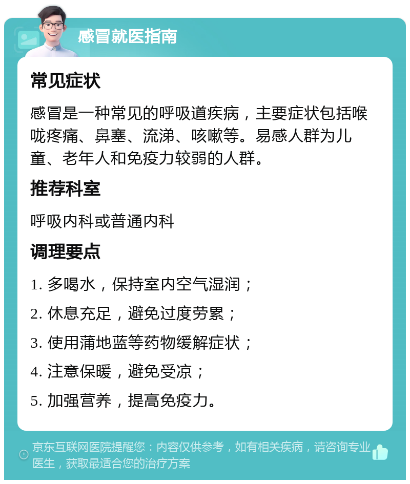 感冒就医指南 常见症状 感冒是一种常见的呼吸道疾病，主要症状包括喉咙疼痛、鼻塞、流涕、咳嗽等。易感人群为儿童、老年人和免疫力较弱的人群。 推荐科室 呼吸内科或普通内科 调理要点 1. 多喝水，保持室内空气湿润； 2. 休息充足，避免过度劳累； 3. 使用蒲地蓝等药物缓解症状； 4. 注意保暖，避免受凉； 5. 加强营养，提高免疫力。