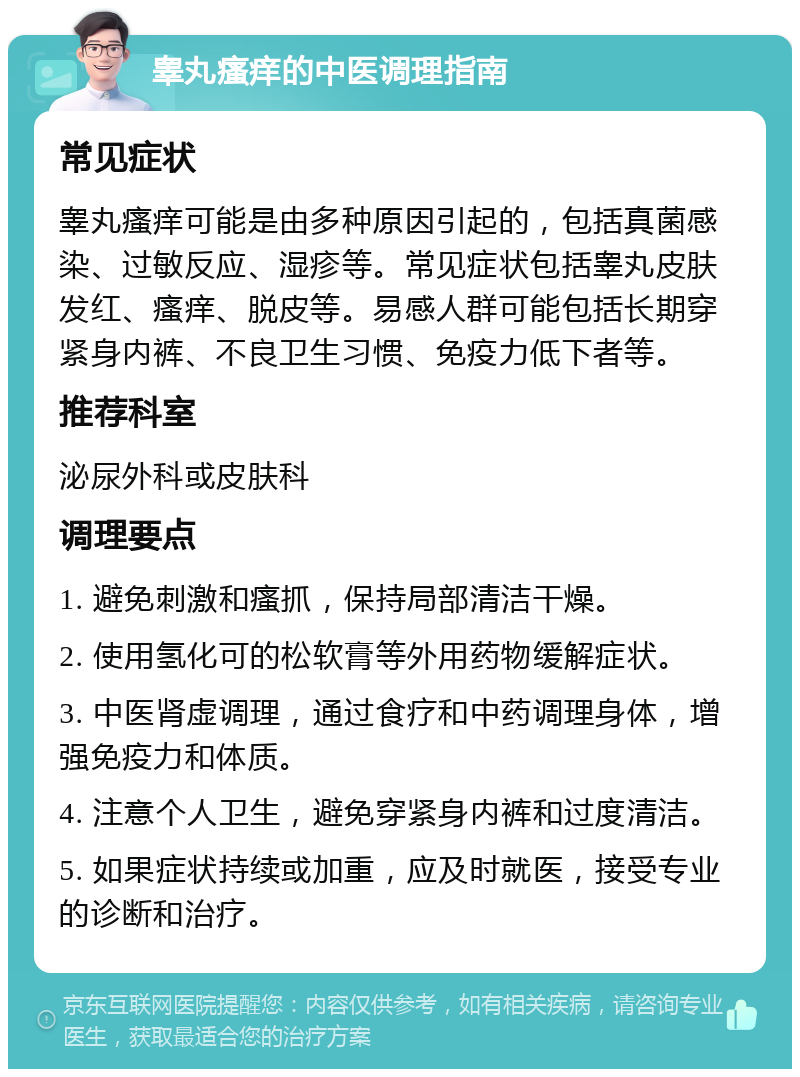 睾丸瘙痒的中医调理指南 常见症状 睾丸瘙痒可能是由多种原因引起的，包括真菌感染、过敏反应、湿疹等。常见症状包括睾丸皮肤发红、瘙痒、脱皮等。易感人群可能包括长期穿紧身内裤、不良卫生习惯、免疫力低下者等。 推荐科室 泌尿外科或皮肤科 调理要点 1. 避免刺激和瘙抓，保持局部清洁干燥。 2. 使用氢化可的松软膏等外用药物缓解症状。 3. 中医肾虚调理，通过食疗和中药调理身体，增强免疫力和体质。 4. 注意个人卫生，避免穿紧身内裤和过度清洁。 5. 如果症状持续或加重，应及时就医，接受专业的诊断和治疗。