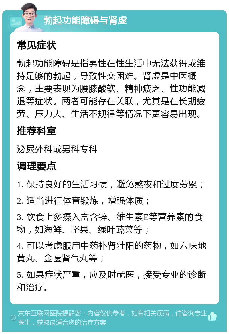 勃起功能障碍与肾虚 常见症状 勃起功能障碍是指男性在性生活中无法获得或维持足够的勃起，导致性交困难。肾虚是中医概念，主要表现为腰膝酸软、精神疲乏、性功能减退等症状。两者可能存在关联，尤其是在长期疲劳、压力大、生活不规律等情况下更容易出现。 推荐科室 泌尿外科或男科专科 调理要点 1. 保持良好的生活习惯，避免熬夜和过度劳累； 2. 适当进行体育锻炼，增强体质； 3. 饮食上多摄入富含锌、维生素E等营养素的食物，如海鲜、坚果、绿叶蔬菜等； 4. 可以考虑服用中药补肾壮阳的药物，如六味地黄丸、金匮肾气丸等； 5. 如果症状严重，应及时就医，接受专业的诊断和治疗。