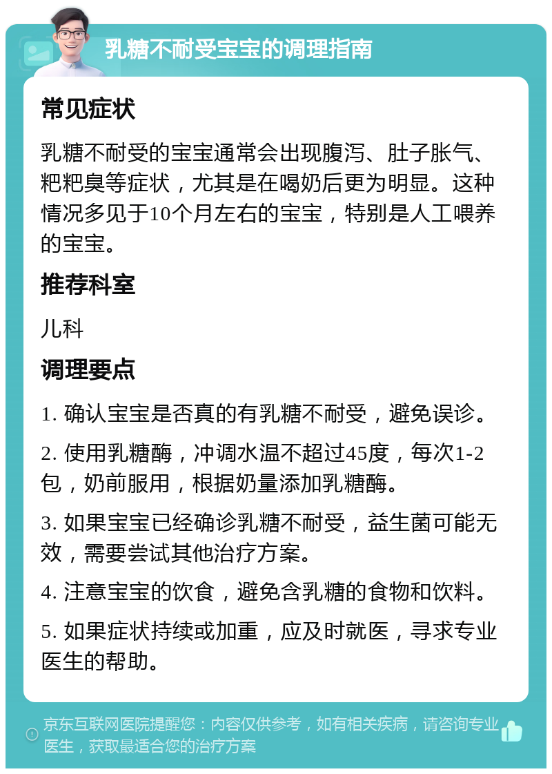 乳糖不耐受宝宝的调理指南 常见症状 乳糖不耐受的宝宝通常会出现腹泻、肚子胀气、粑粑臭等症状，尤其是在喝奶后更为明显。这种情况多见于10个月左右的宝宝，特别是人工喂养的宝宝。 推荐科室 儿科 调理要点 1. 确认宝宝是否真的有乳糖不耐受，避免误诊。 2. 使用乳糖酶，冲调水温不超过45度，每次1-2包，奶前服用，根据奶量添加乳糖酶。 3. 如果宝宝已经确诊乳糖不耐受，益生菌可能无效，需要尝试其他治疗方案。 4. 注意宝宝的饮食，避免含乳糖的食物和饮料。 5. 如果症状持续或加重，应及时就医，寻求专业医生的帮助。