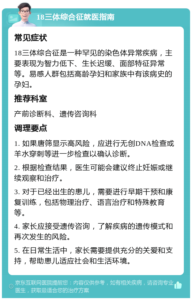 18三体综合征就医指南 常见症状 18三体综合征是一种罕见的染色体异常疾病，主要表现为智力低下、生长迟缓、面部特征异常等。易感人群包括高龄孕妇和家族中有该病史的孕妇。 推荐科室 产前诊断科、遗传咨询科 调理要点 1. 如果唐筛显示高风险，应进行无创DNA检查或羊水穿刺等进一步检查以确认诊断。 2. 根据检查结果，医生可能会建议终止妊娠或继续观察和治疗。 3. 对于已经出生的患儿，需要进行早期干预和康复训练，包括物理治疗、语言治疗和特殊教育等。 4. 家长应接受遗传咨询，了解疾病的遗传模式和再次发生的风险。 5. 在日常生活中，家长需要提供充分的关爱和支持，帮助患儿适应社会和生活环境。