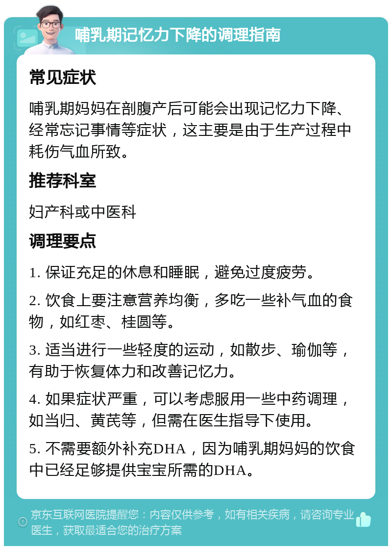 哺乳期记忆力下降的调理指南 常见症状 哺乳期妈妈在剖腹产后可能会出现记忆力下降、经常忘记事情等症状，这主要是由于生产过程中耗伤气血所致。 推荐科室 妇产科或中医科 调理要点 1. 保证充足的休息和睡眠，避免过度疲劳。 2. 饮食上要注意营养均衡，多吃一些补气血的食物，如红枣、桂圆等。 3. 适当进行一些轻度的运动，如散步、瑜伽等，有助于恢复体力和改善记忆力。 4. 如果症状严重，可以考虑服用一些中药调理，如当归、黄芪等，但需在医生指导下使用。 5. 不需要额外补充DHA，因为哺乳期妈妈的饮食中已经足够提供宝宝所需的DHA。