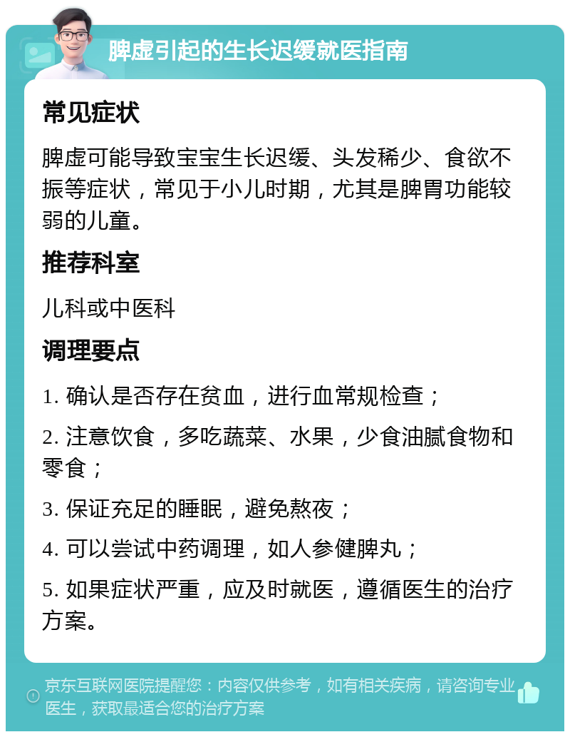 脾虚引起的生长迟缓就医指南 常见症状 脾虚可能导致宝宝生长迟缓、头发稀少、食欲不振等症状，常见于小儿时期，尤其是脾胃功能较弱的儿童。 推荐科室 儿科或中医科 调理要点 1. 确认是否存在贫血，进行血常规检查； 2. 注意饮食，多吃蔬菜、水果，少食油腻食物和零食； 3. 保证充足的睡眠，避免熬夜； 4. 可以尝试中药调理，如人参健脾丸； 5. 如果症状严重，应及时就医，遵循医生的治疗方案。