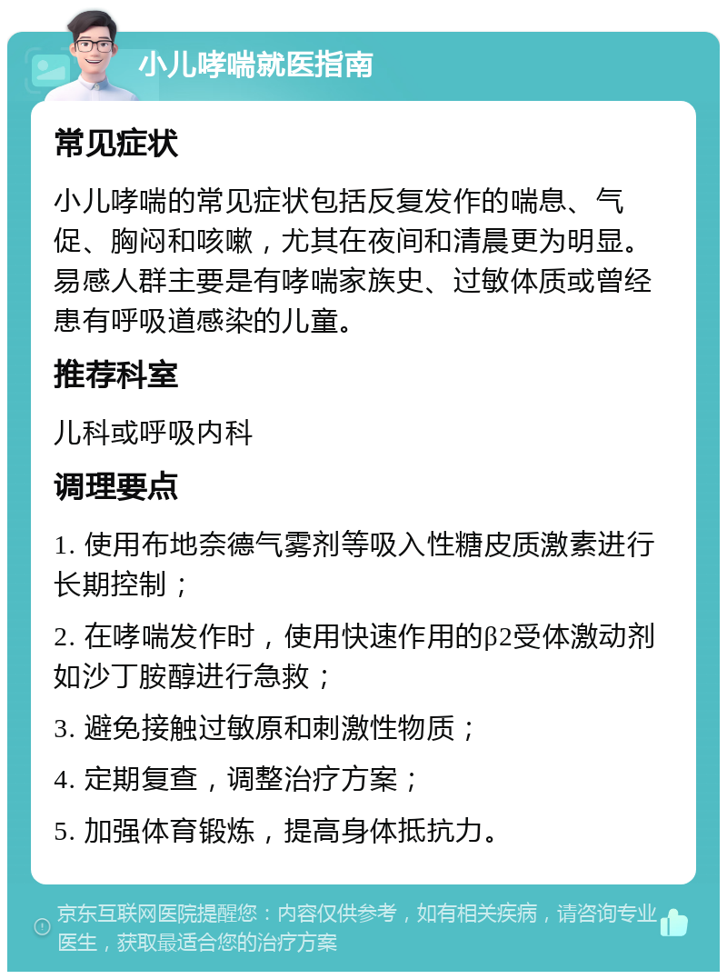 小儿哮喘就医指南 常见症状 小儿哮喘的常见症状包括反复发作的喘息、气促、胸闷和咳嗽，尤其在夜间和清晨更为明显。易感人群主要是有哮喘家族史、过敏体质或曾经患有呼吸道感染的儿童。 推荐科室 儿科或呼吸内科 调理要点 1. 使用布地奈德气雾剂等吸入性糖皮质激素进行长期控制； 2. 在哮喘发作时，使用快速作用的β2受体激动剂如沙丁胺醇进行急救； 3. 避免接触过敏原和刺激性物质； 4. 定期复查，调整治疗方案； 5. 加强体育锻炼，提高身体抵抗力。