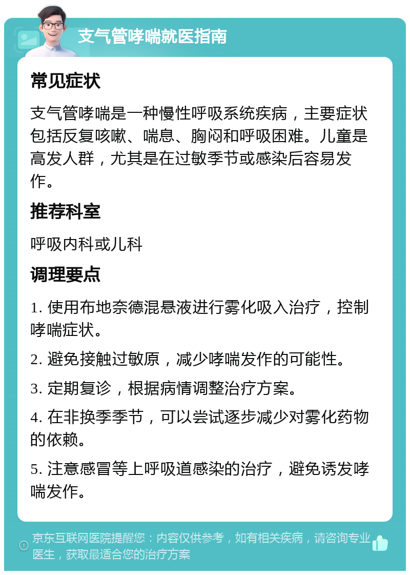 支气管哮喘就医指南 常见症状 支气管哮喘是一种慢性呼吸系统疾病，主要症状包括反复咳嗽、喘息、胸闷和呼吸困难。儿童是高发人群，尤其是在过敏季节或感染后容易发作。 推荐科室 呼吸内科或儿科 调理要点 1. 使用布地奈德混悬液进行雾化吸入治疗，控制哮喘症状。 2. 避免接触过敏原，减少哮喘发作的可能性。 3. 定期复诊，根据病情调整治疗方案。 4. 在非换季季节，可以尝试逐步减少对雾化药物的依赖。 5. 注意感冒等上呼吸道感染的治疗，避免诱发哮喘发作。