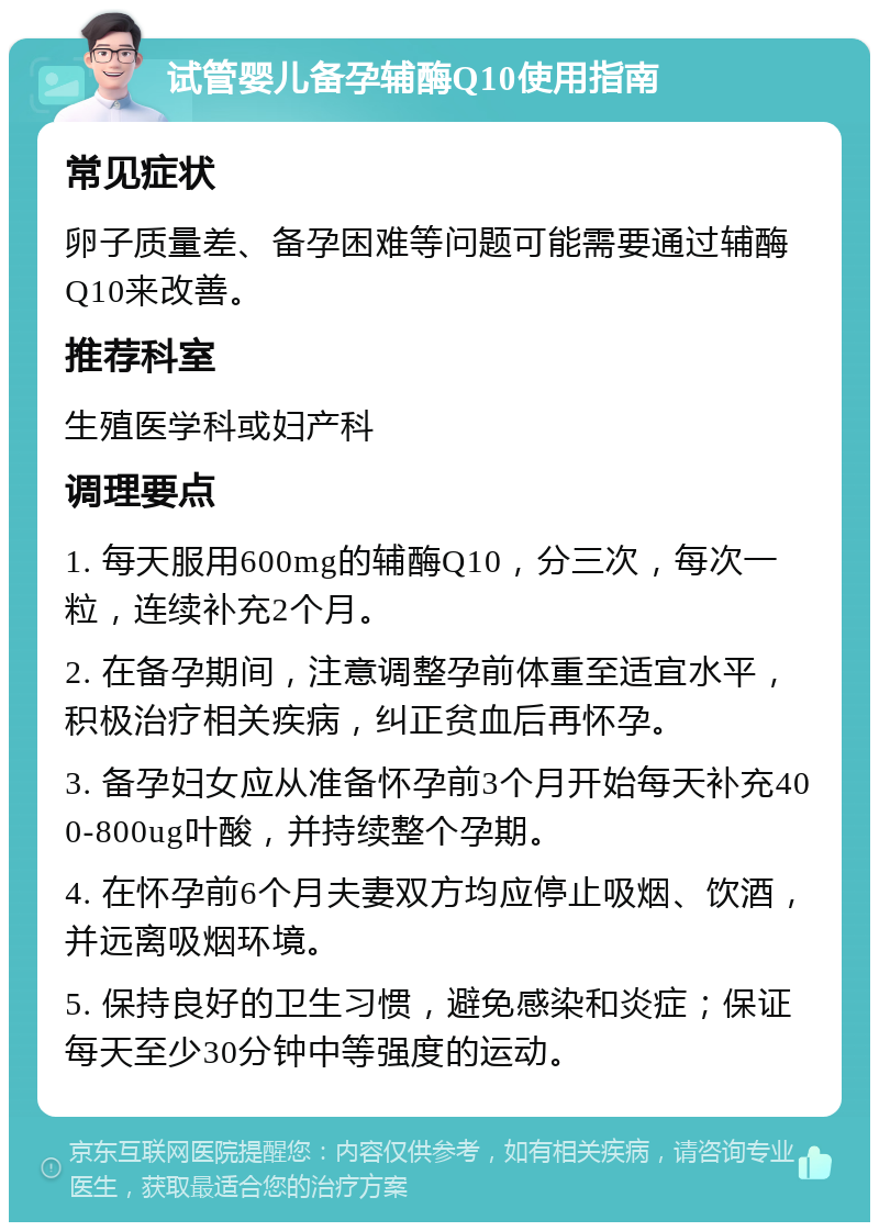 试管婴儿备孕辅酶Q10使用指南 常见症状 卵子质量差、备孕困难等问题可能需要通过辅酶Q10来改善。 推荐科室 生殖医学科或妇产科 调理要点 1. 每天服用600mg的辅酶Q10，分三次，每次一粒，连续补充2个月。 2. 在备孕期间，注意调整孕前体重至适宜水平，积极治疗相关疾病，纠正贫血后再怀孕。 3. 备孕妇女应从准备怀孕前3个月开始每天补充400-800ug叶酸，并持续整个孕期。 4. 在怀孕前6个月夫妻双方均应停止吸烟、饮酒，并远离吸烟环境。 5. 保持良好的卫生习惯，避免感染和炎症；保证每天至少30分钟中等强度的运动。