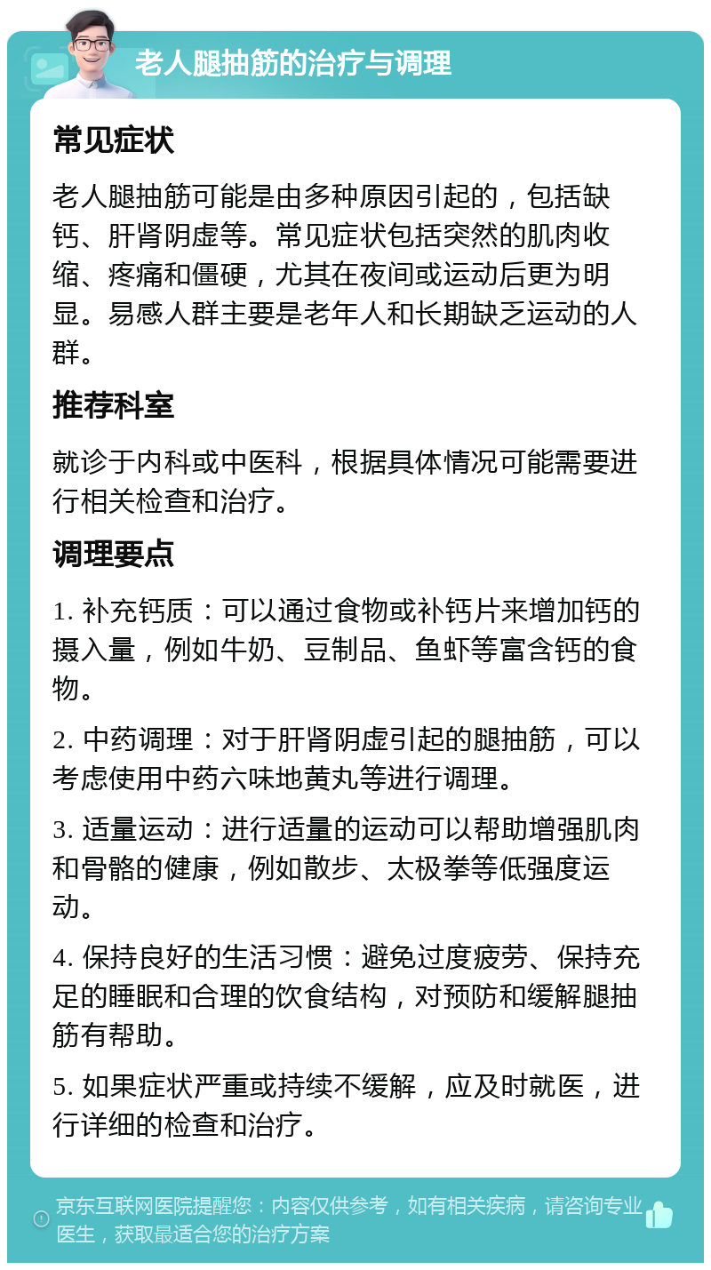 老人腿抽筋的治疗与调理 常见症状 老人腿抽筋可能是由多种原因引起的，包括缺钙、肝肾阴虚等。常见症状包括突然的肌肉收缩、疼痛和僵硬，尤其在夜间或运动后更为明显。易感人群主要是老年人和长期缺乏运动的人群。 推荐科室 就诊于内科或中医科，根据具体情况可能需要进行相关检查和治疗。 调理要点 1. 补充钙质：可以通过食物或补钙片来增加钙的摄入量，例如牛奶、豆制品、鱼虾等富含钙的食物。 2. 中药调理：对于肝肾阴虚引起的腿抽筋，可以考虑使用中药六味地黄丸等进行调理。 3. 适量运动：进行适量的运动可以帮助增强肌肉和骨骼的健康，例如散步、太极拳等低强度运动。 4. 保持良好的生活习惯：避免过度疲劳、保持充足的睡眠和合理的饮食结构，对预防和缓解腿抽筋有帮助。 5. 如果症状严重或持续不缓解，应及时就医，进行详细的检查和治疗。