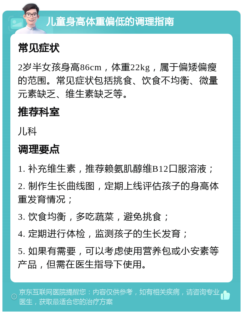 儿童身高体重偏低的调理指南 常见症状 2岁半女孩身高86cm，体重22kg，属于偏矮偏瘦的范围。常见症状包括挑食、饮食不均衡、微量元素缺乏、维生素缺乏等。 推荐科室 儿科 调理要点 1. 补充维生素，推荐赖氨肌醇维B12口服溶液； 2. 制作生长曲线图，定期上线评估孩子的身高体重发育情况； 3. 饮食均衡，多吃蔬菜，避免挑食； 4. 定期进行体检，监测孩子的生长发育； 5. 如果有需要，可以考虑使用营养包或小安素等产品，但需在医生指导下使用。