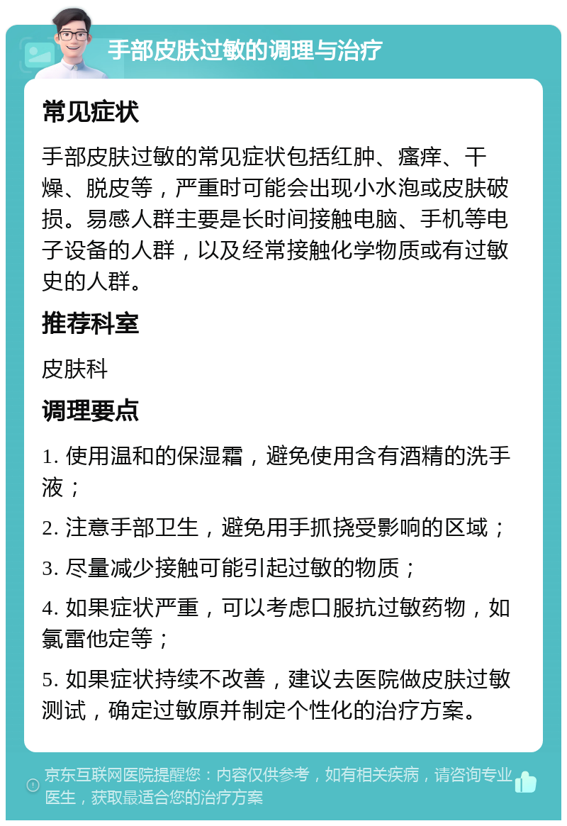 手部皮肤过敏的调理与治疗 常见症状 手部皮肤过敏的常见症状包括红肿、瘙痒、干燥、脱皮等，严重时可能会出现小水泡或皮肤破损。易感人群主要是长时间接触电脑、手机等电子设备的人群，以及经常接触化学物质或有过敏史的人群。 推荐科室 皮肤科 调理要点 1. 使用温和的保湿霜，避免使用含有酒精的洗手液； 2. 注意手部卫生，避免用手抓挠受影响的区域； 3. 尽量减少接触可能引起过敏的物质； 4. 如果症状严重，可以考虑口服抗过敏药物，如氯雷他定等； 5. 如果症状持续不改善，建议去医院做皮肤过敏测试，确定过敏原并制定个性化的治疗方案。