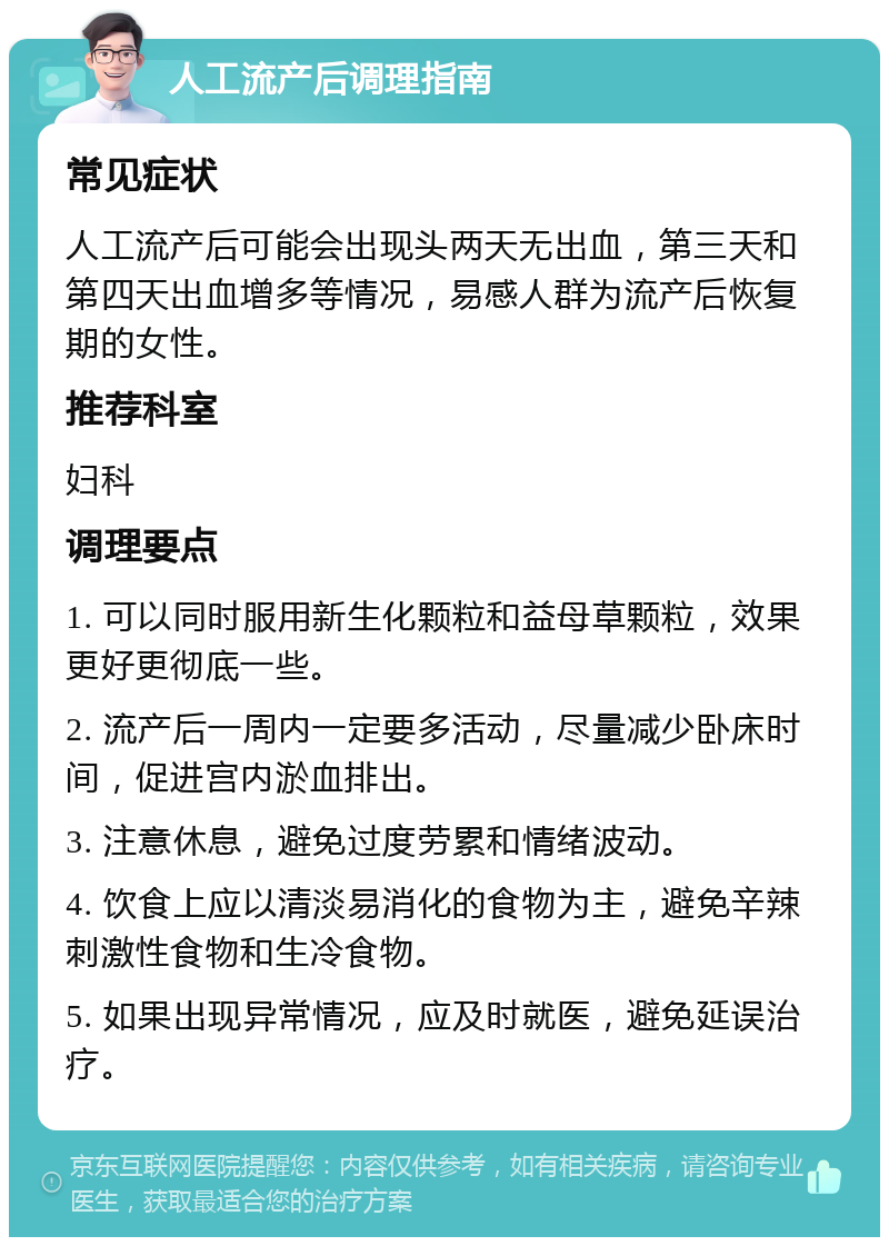 人工流产后调理指南 常见症状 人工流产后可能会出现头两天无出血，第三天和第四天出血增多等情况，易感人群为流产后恢复期的女性。 推荐科室 妇科 调理要点 1. 可以同时服用新生化颗粒和益母草颗粒，效果更好更彻底一些。 2. 流产后一周内一定要多活动，尽量减少卧床时间，促进宫内淤血排出。 3. 注意休息，避免过度劳累和情绪波动。 4. 饮食上应以清淡易消化的食物为主，避免辛辣刺激性食物和生冷食物。 5. 如果出现异常情况，应及时就医，避免延误治疗。