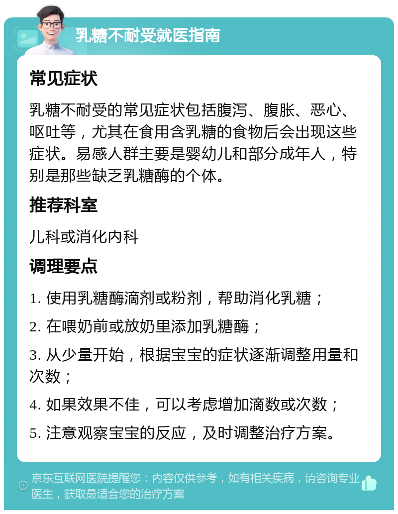 乳糖不耐受就医指南 常见症状 乳糖不耐受的常见症状包括腹泻、腹胀、恶心、呕吐等，尤其在食用含乳糖的食物后会出现这些症状。易感人群主要是婴幼儿和部分成年人，特别是那些缺乏乳糖酶的个体。 推荐科室 儿科或消化内科 调理要点 1. 使用乳糖酶滴剂或粉剂，帮助消化乳糖； 2. 在喂奶前或放奶里添加乳糖酶； 3. 从少量开始，根据宝宝的症状逐渐调整用量和次数； 4. 如果效果不佳，可以考虑增加滴数或次数； 5. 注意观察宝宝的反应，及时调整治疗方案。