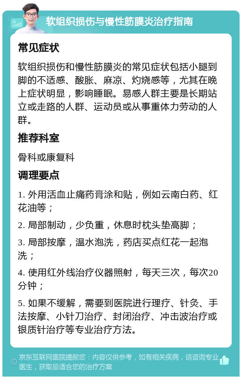 软组织损伤与慢性筋膜炎治疗指南 常见症状 软组织损伤和慢性筋膜炎的常见症状包括小腿到脚的不适感、酸胀、麻凉、灼烧感等，尤其在晚上症状明显，影响睡眠。易感人群主要是长期站立或走路的人群、运动员或从事重体力劳动的人群。 推荐科室 骨科或康复科 调理要点 1. 外用活血止痛药膏涂和贴，例如云南白药、红花油等； 2. 局部制动，少负重，休息时枕头垫高脚； 3. 局部按摩，温水泡洗，药店买点红花一起泡洗； 4. 使用红外线治疗仪器照射，每天三次，每次20分钟； 5. 如果不缓解，需要到医院进行理疗、针灸、手法按摩、小针刀治疗、封闭治疗、冲击波治疗或银质针治疗等专业治疗方法。