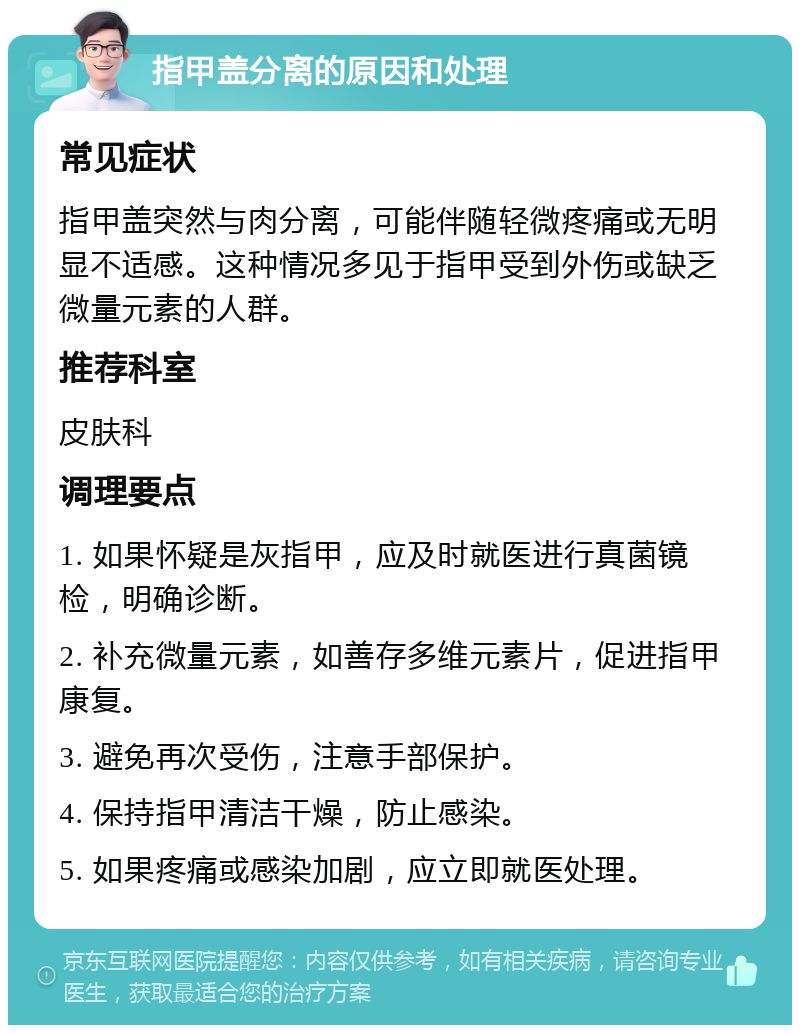 指甲盖分离的原因和处理 常见症状 指甲盖突然与肉分离，可能伴随轻微疼痛或无明显不适感。这种情况多见于指甲受到外伤或缺乏微量元素的人群。 推荐科室 皮肤科 调理要点 1. 如果怀疑是灰指甲，应及时就医进行真菌镜检，明确诊断。 2. 补充微量元素，如善存多维元素片，促进指甲康复。 3. 避免再次受伤，注意手部保护。 4. 保持指甲清洁干燥，防止感染。 5. 如果疼痛或感染加剧，应立即就医处理。