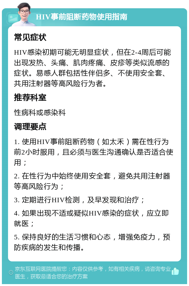 HIV事前阻断药物使用指南 常见症状 HIV感染初期可能无明显症状，但在2-4周后可能出现发热、头痛、肌肉疼痛、皮疹等类似流感的症状。易感人群包括性伴侣多、不使用安全套、共用注射器等高风险行为者。 推荐科室 性病科或感染科 调理要点 1. 使用HIV事前阻断药物（如太禾）需在性行为前2小时服用，且必须与医生沟通确认是否适合使用； 2. 在性行为中始终使用安全套，避免共用注射器等高风险行为； 3. 定期进行HIV检测，及早发现和治疗； 4. 如果出现不适或疑似HIV感染的症状，应立即就医； 5. 保持良好的生活习惯和心态，增强免疫力，预防疾病的发生和传播。