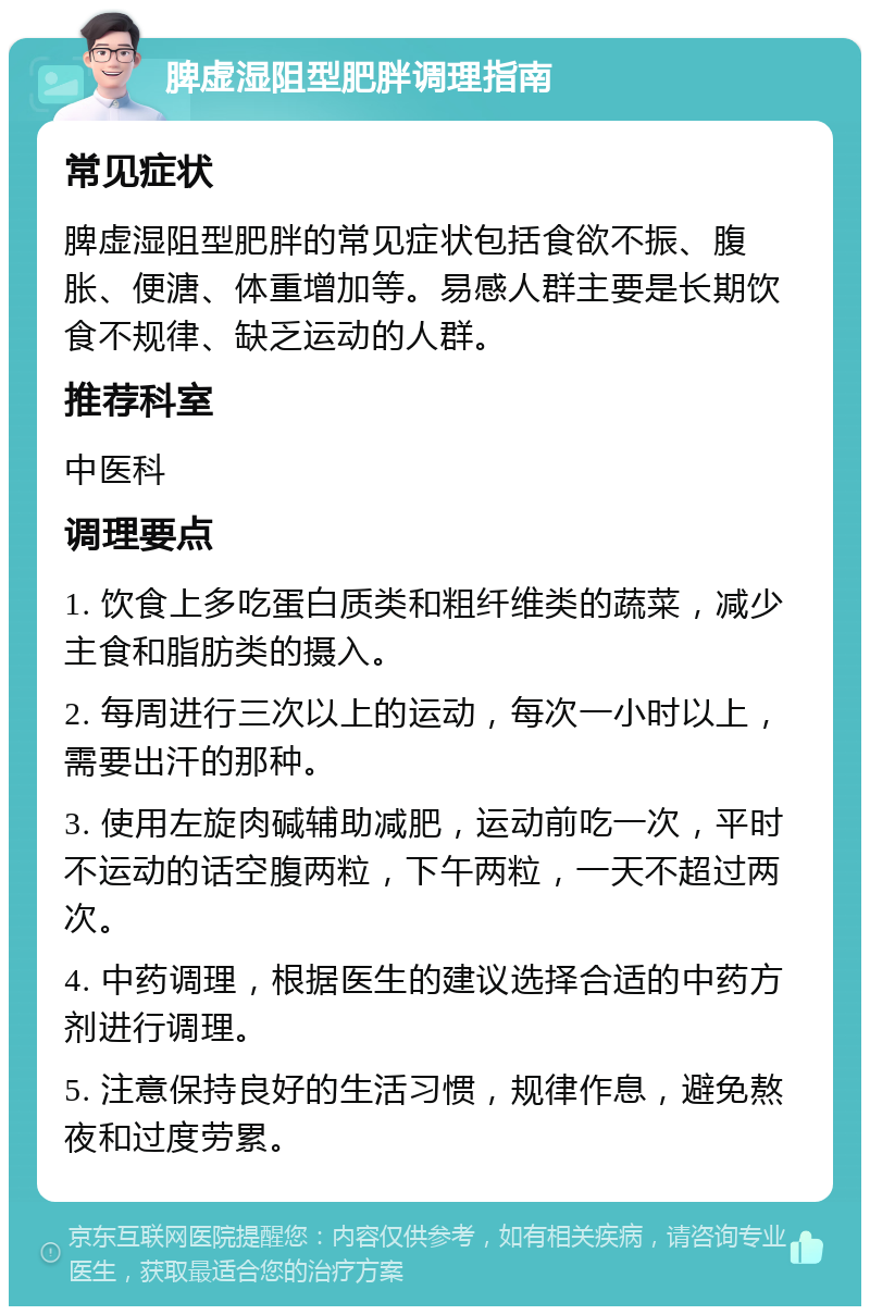 脾虚湿阻型肥胖调理指南 常见症状 脾虚湿阻型肥胖的常见症状包括食欲不振、腹胀、便溏、体重增加等。易感人群主要是长期饮食不规律、缺乏运动的人群。 推荐科室 中医科 调理要点 1. 饮食上多吃蛋白质类和粗纤维类的蔬菜，减少主食和脂肪类的摄入。 2. 每周进行三次以上的运动，每次一小时以上，需要出汗的那种。 3. 使用左旋肉碱辅助减肥，运动前吃一次，平时不运动的话空腹两粒，下午两粒，一天不超过两次。 4. 中药调理，根据医生的建议选择合适的中药方剂进行调理。 5. 注意保持良好的生活习惯，规律作息，避免熬夜和过度劳累。