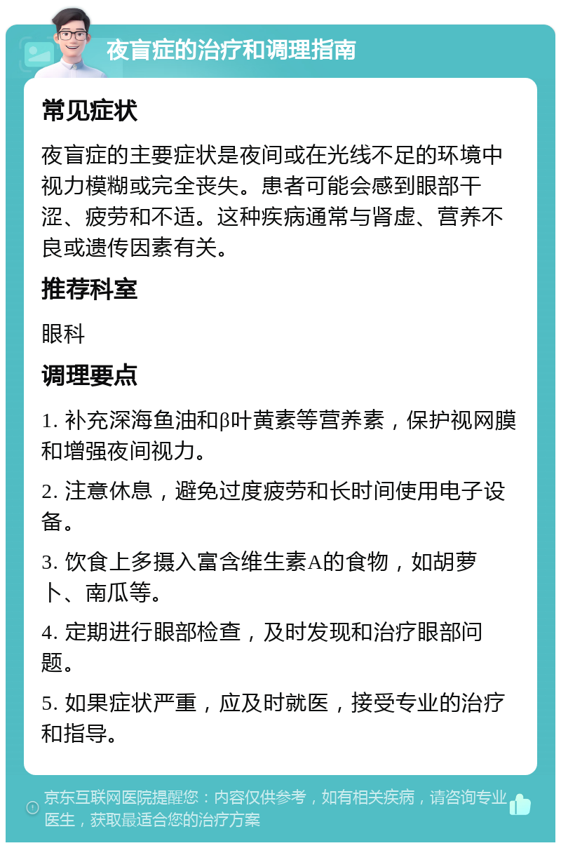 夜盲症的治疗和调理指南 常见症状 夜盲症的主要症状是夜间或在光线不足的环境中视力模糊或完全丧失。患者可能会感到眼部干涩、疲劳和不适。这种疾病通常与肾虚、营养不良或遗传因素有关。 推荐科室 眼科 调理要点 1. 补充深海鱼油和β叶黄素等营养素，保护视网膜和增强夜间视力。 2. 注意休息，避免过度疲劳和长时间使用电子设备。 3. 饮食上多摄入富含维生素A的食物，如胡萝卜、南瓜等。 4. 定期进行眼部检查，及时发现和治疗眼部问题。 5. 如果症状严重，应及时就医，接受专业的治疗和指导。